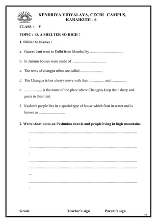 KENDRIYA VIDYALAYA, CECRI CAMPUS,
KARAIKUDI - 6
CLASS : V
TOPIC : 13. A SHELTER SO HIGH !
1. Fill in the blanks :
a. Gaurav Jani went to Delhi from Mumbai by ....................................
b. In Jammu houses were made of ....................................
c. The tents of changpa tribes are called ........................
d. The Changpa tribes always move with their ................ and ................
e. ................... is the name of the place where Changpas keep their sheep and
goats in their tent.
f. Kashmir people live in a special type of house which float in water and is
known as ............................
2. Write short notes on Pashmina shawls and people living in high mountains.
.....................................................................................................................
.
.....................................................................................................................
.
.....................................................................................................................
. ...................................................................................................................
...
.....................................................................................................................
.
Grade Teacher’s sign Parent’s sign
25
 