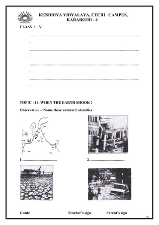 KENDRIYA VIDYALAYA, CECRI CAMPUS,
KARAIKUDI - 6
CLASS : V
.....................................................................................................................
.
.....................................................................................................................
.
.....................................................................................................................
.
.....................................................................................................................
.
TOPIC : 14. WHEN THE EARTH SHOOK !
Observation – Name these natural Calamities
1. .................................... 2. ....................................
Grade Teacher’s sign Parent’s sign
26
 