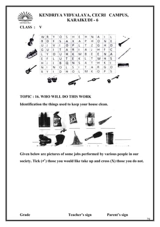 KENDRIYA VIDYALAYA, CECRI CAMPUS,
KARAIKUDI - 6
CLASS : V
TOPIC : 16. WHO WILL DO THIS WORK
Identification the things used to keep your house clean.
Given below are pictures of some jobs performed by various people in our
society. Tick () those you would like take up and cross (X) those you do not.
Grade Teacher’s sign Parent’s sign
29
 