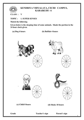 KENDRIYA VIDYALAYA, CECRI CAMPUS,
KARAIKUDI - 6
CLASS : V
TOPIC : 1. SUPER SENSES
Match the following
Given below is the sleeping time of some animals. Shade the portion in the
24 hour clock given.
Grade Teacher’s sign Parent’s sign
3
(a) Dog 6 hours (b) Buffalo 4 hours
(c) Child 8 hours (d) Shake 18 hours
 