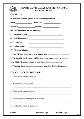 KENDRIYA VIDYALAYA, CECRI CAMPUS,
KARAIKUDI - 6
CLASS : V
II. Find the national games of the following countries
India _________________ Australia _________________
America _________________England _________________
III. Give examples for the following:
a. 2 out door games ___________________________________
b. 2 individual sports ___________________________________
c. 2 cricketers ___________________________________
d. 2 indoor games ___________________________________
IV. Fill in the blank:
1. Last Olympic games was held In the year ..................... at ................
2. The next Olympic games will be held in the year ............ at ............
3. In 2004, Olympic games was held in ......................................
4. Vijendra singh won ............................ medal in Beijing Olympics.
TOPIC : 17. ACROSS THE WALL
1. Name some individual sports.
.................................................................................................................
2. Name some indoor games.
.................................................................................................................
3. Name some outdoor games.
.................................................................................................................
4. Name any three sports played as a team.
.................................................................................................................
5. Find out the national games of :
Grade Teacher’s sign Parent’s sign
31
 