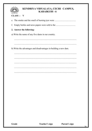 KENDRIYA VIDYALAYA, CECRI CAMPUS,
KARAIKUDI - 6
CLASS : V
e. The smoke and the smell of burning tyre were .......................................
f. Empty bottles and news papers were sold to the ....................................
2. Answer the following:
a) Write the name of any five dams in our country.
...................................................................................................................
...................................................................................................................
b) Write the advantages and disadvantages in building a new dam.
...................................................................................................................
...................................................................................................................
...................................................................................................................
...................................................................................................................
...................................................................................................................
Grade Teacher’s sign Parent’s sign
34
 