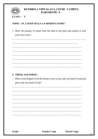 KENDRIYA VIDYALAYA, CECRI CAMPUS,
KARAIKUDI - 6
CLASS : V
TOPIC : 19. A SEED TELLS A FARMER’S STORY’
1. Draw the journey of wheat from the field to the plate and explain it with
your own words :
........................................................................................................................ ......
..................................................................................................................
........................................................................................................................
........................................................................................................................
........................................................................................................................
........................................................................................................................
........................................................................................................................
........................................................................................................................
2. THINK AND WRITE :
What would happen if all the farmers were to use only one kind of seed and
grow only one kind of crop?
........................................................................................................................
........................................................................................................................
........................................................................................................................
........................................................................................................................
........................................................................................................................
........................................................................................................................
........................................................................................................................
........................................................................................................................
Grade Teacher’s sign Parent’s sign
35
 
