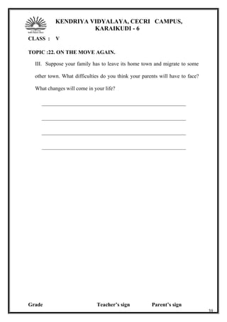 KENDRIYA VIDYALAYA, CECRI CAMPUS,
KARAIKUDI - 6
CLASS : V
TOPIC :22. ON THE MOVE AGAIN.
III. Suppose your family has to leave its home town and migrate to some
other town. What difficulties do you think your parents will have to face?
What changes will come in your life?
______________________________________________________
______________________________________________________
______________________________________________________
______________________________________________________
Grade Teacher’s sign Parent’s sign
39
 