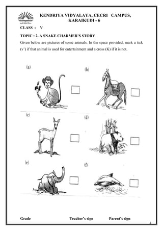 KENDRIYA VIDYALAYA, CECRI CAMPUS,
KARAIKUDI - 6
CLASS : V
TOPIC : 2. A SNAKE CHARMER’S STORY
Given below are pictures of some animals. In the space provided, mark a tick
(v’) if that animal is used for entertainment and a cross (K) if it is not.
Grade Teacher’s sign Parent’s sign
4
 