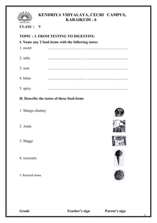 KENDRIYA VIDYALAYA, CECRI CAMPUS,
KARAIKUDI - 6
CLASS : V
TOPIC : 3. FROM TESTING TO DIGESTING
I. Name any 2 food items with the following tastes
1. sweet ......................................... .............................................
2. salty ......................................... .............................................
3. sour ......................................... .............................................
4. bitter ......................................... .............................................
5. spicy ......................................... .............................................
II. Describe the tastes of these food items
1. Mango chutney
2 Amla
3. Maggi
4. icecream
5. Roasted chana
Grade Teacher’s sign Parent’s sign
5
 