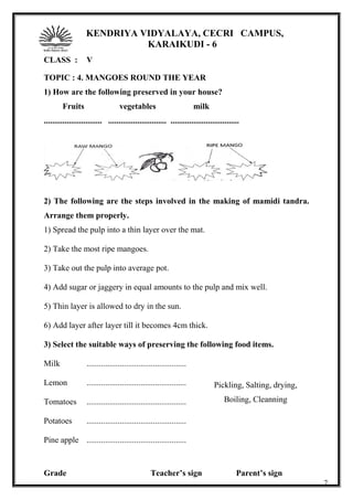 KENDRIYA VIDYALAYA, CECRI CAMPUS,
KARAIKUDI - 6
CLASS : V
TOPIC : 4. MANGOES ROUND THE YEAR
1) How are the following preserved in your house?
Fruits vegetables milk
............................ ............................ .................................
2) The following are the steps involved in the making of mamidi tandra.
Arrange them properly.
1) Spread the pulp into a thin layer over the mat.
2) Take the most ripe mangoes.
3) Take out the pulp into average pot.
4) Add sugar or jaggery in equal amounts to the pulp and mix well.
5) Thin layer is allowed to dry in the sun.
6) Add layer after layer till it becomes 4cm thick.
3) Select the suitable ways of preserving the following food items.
Milk ................................................
Lemon ................................................
Tomatoes ................................................
Potatoes ................................................
Pine apple ................................................
Grade Teacher’s sign Parent’s sign
7
Pickling, Salting, drying,
Boiling, Cleanning
 