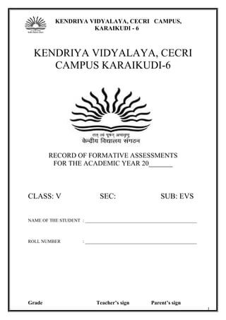 KENDRIYA VIDYALAYA, CECRI CAMPUS,
KARAIKUDI - 6
CLASS : V
KENDRIYA VIDYALAYA, CECRI
CAMPUS KARAIKUDI-6
RECORD OF FORMATIVE ASSESSMENTS
FOR THE ACADEMIC YEAR 20_______
CLASS: V SEC: SUB: EVS
NAME OF THE STUDENT : _________________________________________________
ROLL NUMBER : _________________________________________________
Grade Teacher’s sign Parent’s sign
1
 