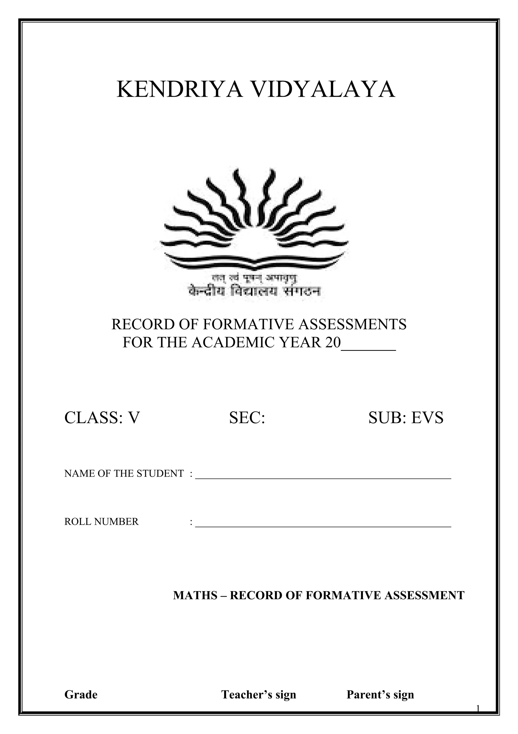CLASS : V
KENDRIYA VIDYALAYA
RECORD OF FORMATIVE ASSESSMENTS
FOR THE ACADEMIC YEAR 20_______
CLASS: V SEC: SUB: EVS
NAME OF THE STUDENT : _________________________________________________
ROLL NUMBER : _________________________________________________
Grade Teacher’s sign Parent’s sign
1
MATHS – RECORD OF FORMATIVE ASSESSMENT
 