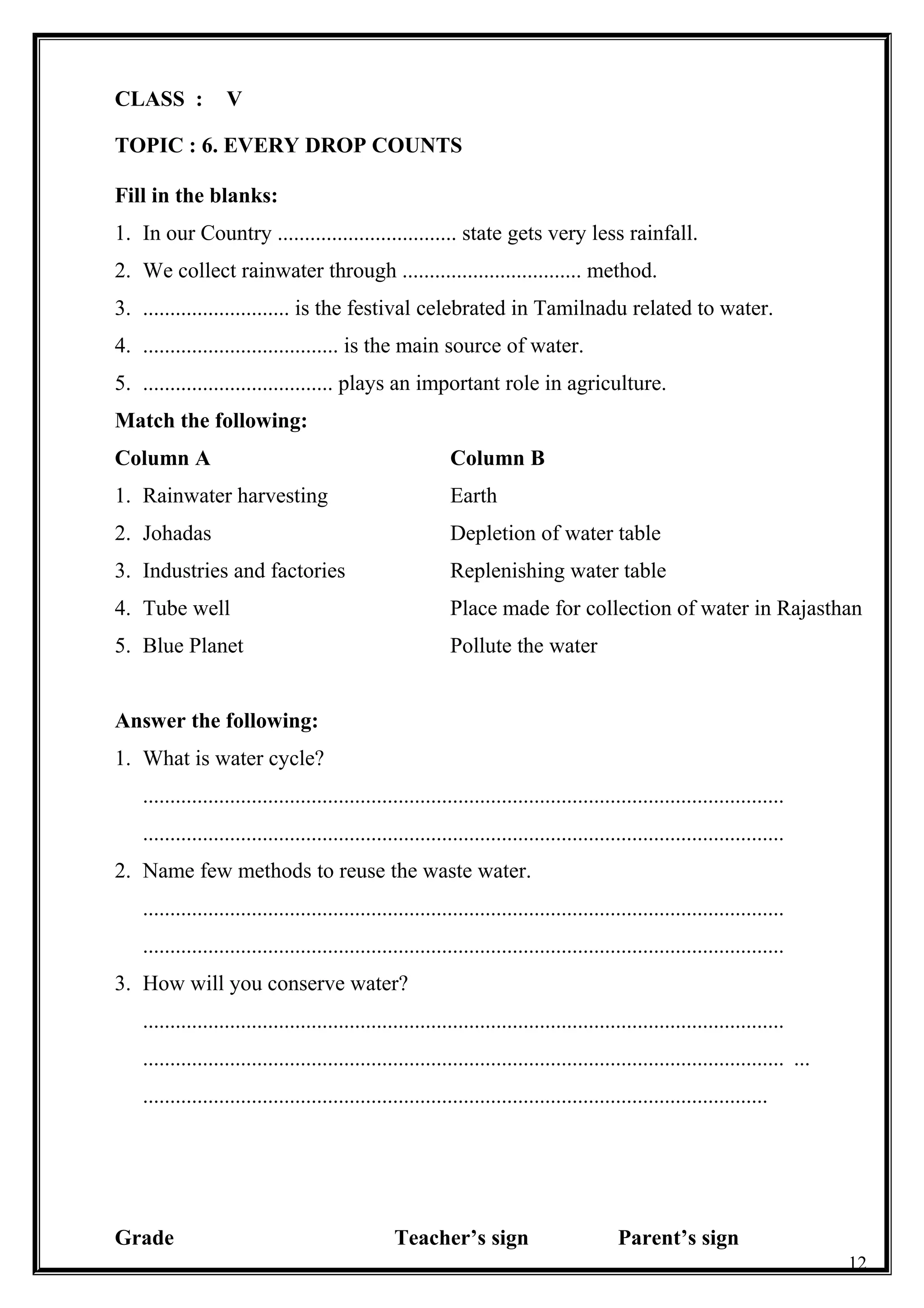 CLASS : V
TOPIC : 6. EVERY DROP COUNTS
Fill in the blanks:
1. In our Country ................................. state gets very less rainfall.
2. We collect rainwater through ................................. method.
3. ........................... is the festival celebrated in Tamilnadu related to water.
4. .................................... is the main source of water.
5. ................................... plays an important role in agriculture.
Match the following:
Column A Column B
1. Rainwater harvesting Earth
2. Johadas Depletion of water table
3. Industries and factories Replenishing water table
4. Tube well Place made for collection of water in Rajasthan
5. Blue Planet Pollute the water
Answer the following:
1. What is water cycle?
......................................................................................................................
......................................................................................................................
2. Name few methods to reuse the waste water.
......................................................................................................................
......................................................................................................................
3. How will you conserve water?
......................................................................................................................
...................................................................................................................... ...
...................................................................................................................
Grade Teacher’s sign Parent’s sign
12
 