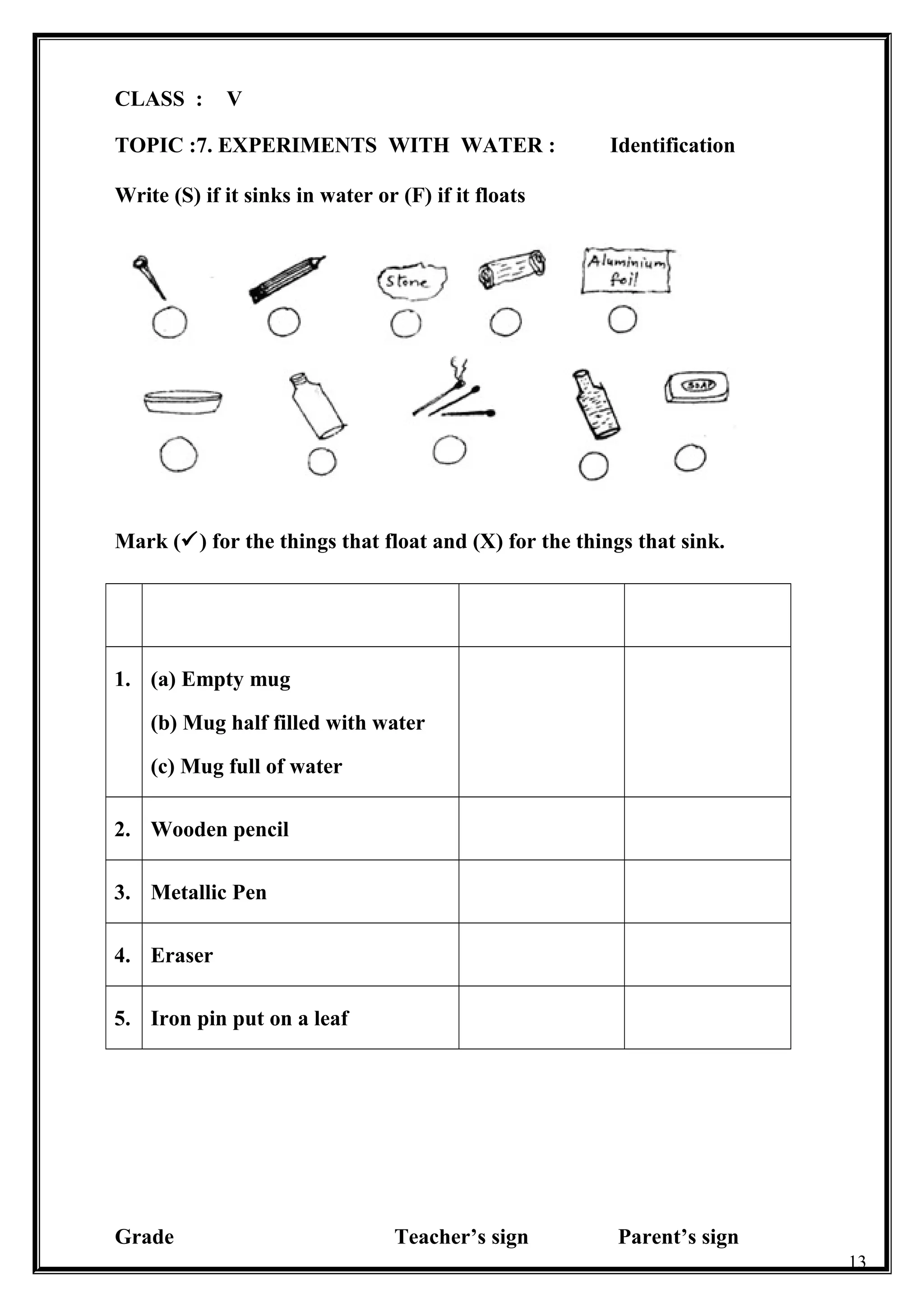 CLASS : V
TOPIC :7. EXPERIMENTS WITH WATER : Identification
Write (S) if it sinks in water or (F) if it floats
Mark () for the things that float and (X) for the things that sink.
1. (a) Empty mug
(b) Mug half filled with water
(c) Mug full of water
2. Wooden pencil
3. Metallic Pen
4. Eraser
5. Iron pin put on a leaf
Grade Teacher’s sign Parent’s sign
13
 