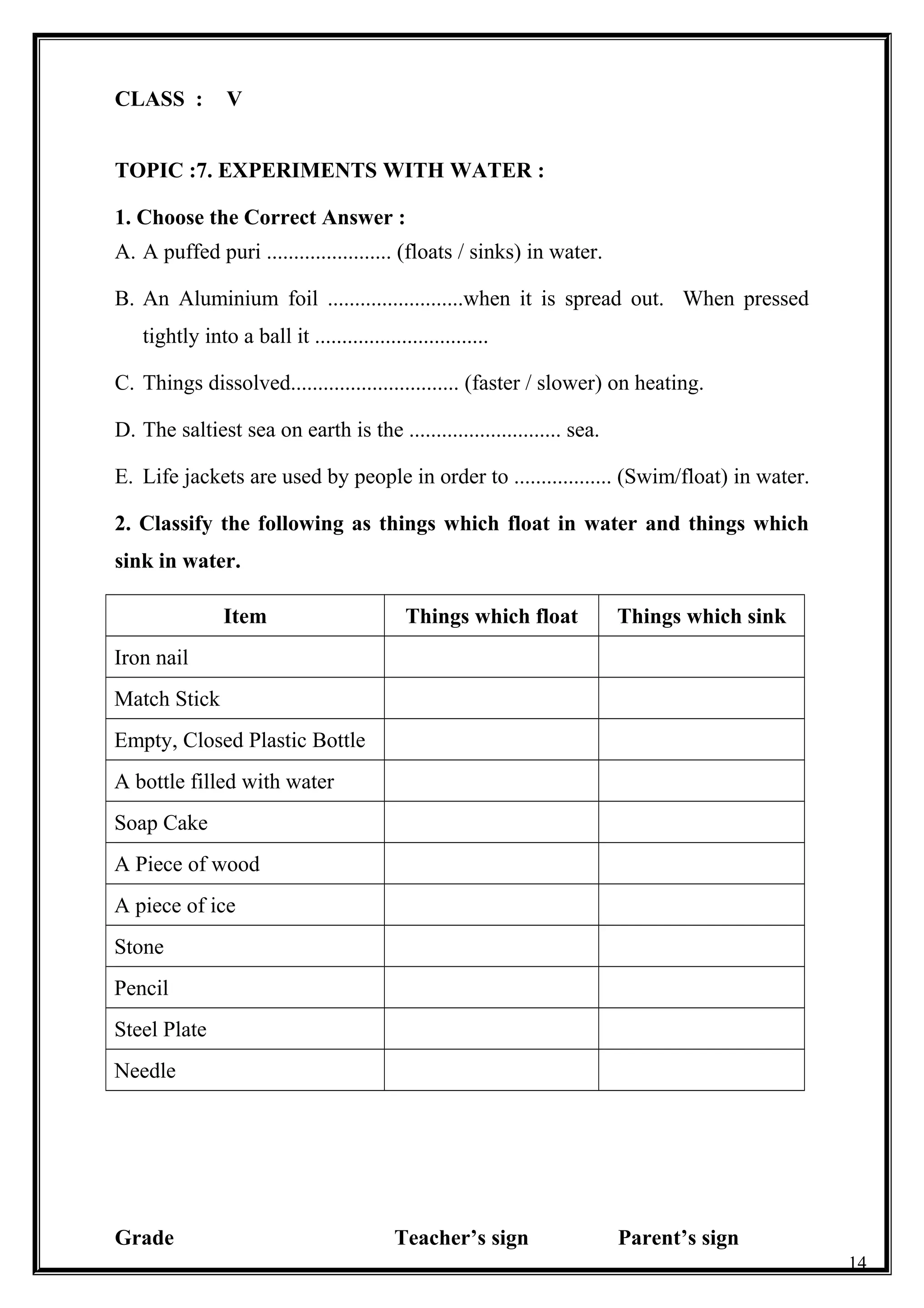 CLASS : V
TOPIC :7. EXPERIMENTS WITH WATER :
1. Choose the Correct Answer :
A. A puffed puri ....................... (floats / sinks) in water.
B. An Aluminium foil .........................when it is spread out. When pressed
tightly into a ball it ................................
C. Things dissolved............................... (faster / slower) on heating.
D. The saltiest sea on earth is the ............................ sea.
E. Life jackets are used by people in order to .................. (Swim/float) in water.
2. Classify the following as things which float in water and things which
sink in water.
Item Things which float Things which sink
Iron nail
Match Stick
Empty, Closed Plastic Bottle
A bottle filled with water
Soap Cake
A Piece of wood
A piece of ice
Stone
Pencil
Steel Plate
Needle
Grade Teacher’s sign Parent’s sign
14
 