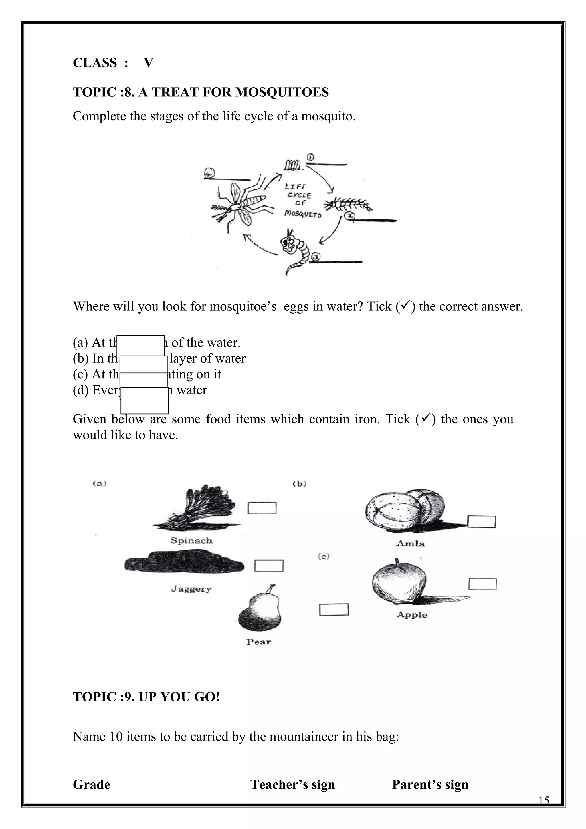 CLASS : V
TOPIC :8. A TREAT FOR MOSQUITOES
Complete the stages of the life cycle of a mosquito.
Where will you look for mosquitoe’s eggs in water? Tick () the correct answer.
(a) At the bottom of the water.
(b) In the middle layer of water
(c) At the top floating on it
(d) Everywhere in water
Given below are some food items which contain iron. Tick () the ones you
would like to have.
TOPIC :9. UP YOU GO!
Name 10 items to be carried by the mountaineer in his bag:
Grade Teacher’s sign Parent’s sign
15
 