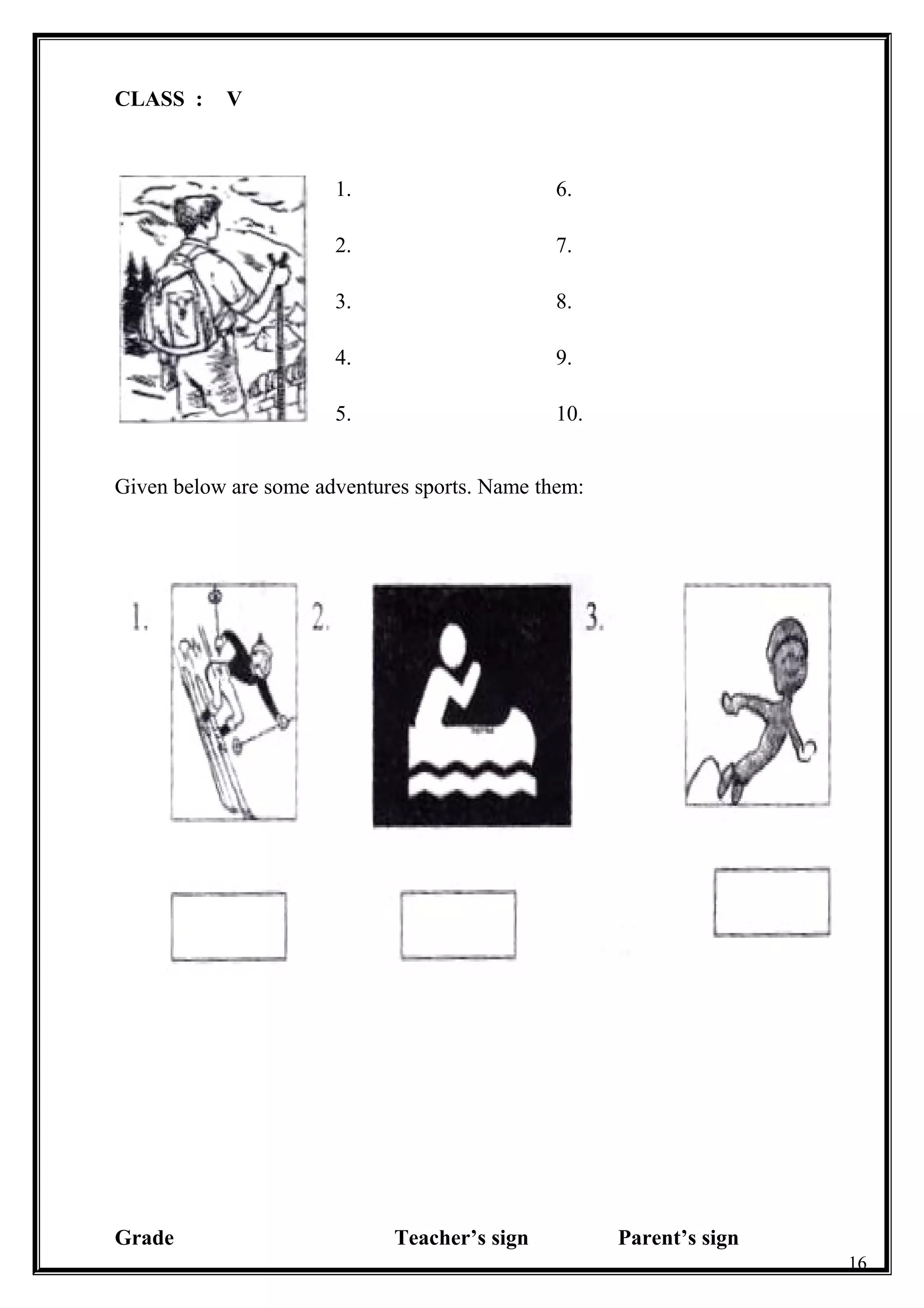 CLASS : V
1.
2.
3.
4.
5.
6.
7.
8.
9.
10.
Given below are some adventures sports. Name them:
Grade Teacher’s sign Parent’s sign
16
 