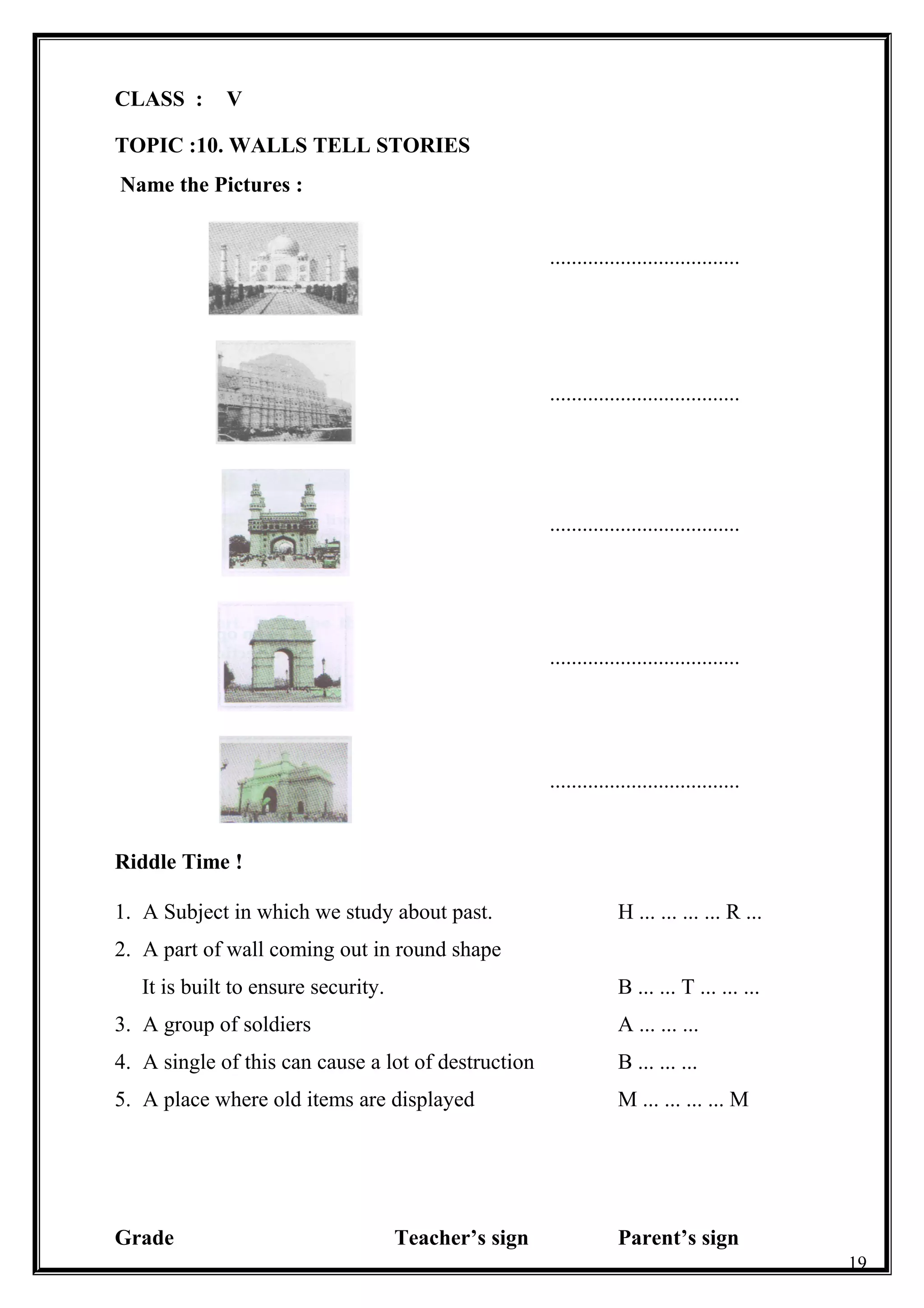 CLASS : V
TOPIC :10. WALLS TELL STORIES
Name the Pictures :
...................................
...................................
...................................
...................................
...................................
Riddle Time !
1. A Subject in which we study about past. H ... ... ... ... R ...
2. A part of wall coming out in round shape
It is built to ensure security. B ... ... T ... ... ...
3. A group of soldiers A ... ... ...
4. A single of this can cause a lot of destruction B ... ... ...
5. A place where old items are displayed M ... ... ... ... M
Grade Teacher’s sign Parent’s sign
19
 