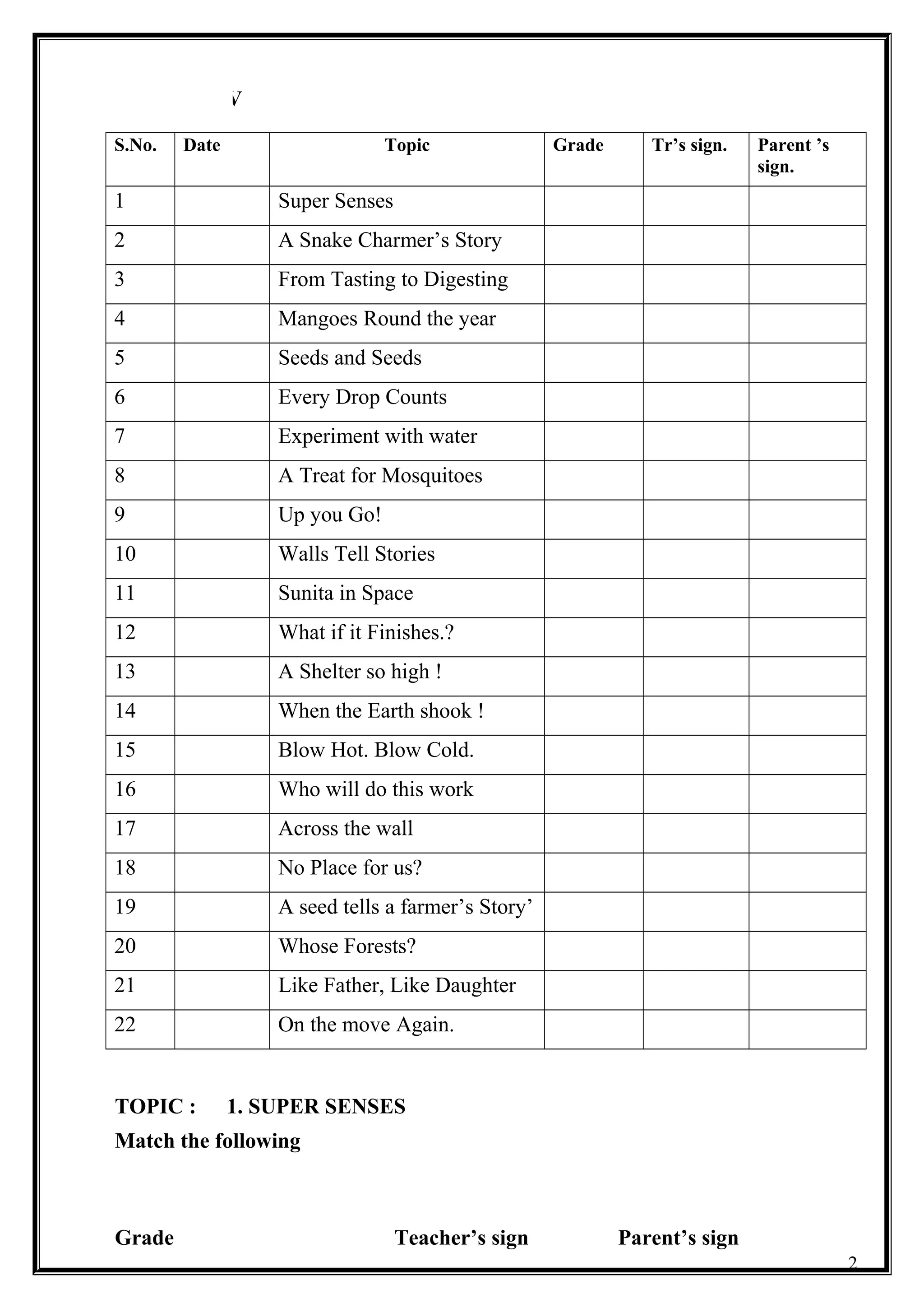CLASS : V
S.No. Date Topic Grade Tr’s sign. Parent ’s
sign.
1 Super Senses
2 A Snake Charmer’s Story
3 From Tasting to Digesting
4 Mangoes Round the year
5 Seeds and Seeds
6 Every Drop Counts
7 Experiment with water
8 A Treat for Mosquitoes
9 Up you Go!
10 Walls Tell Stories
11 Sunita in Space
12 What if it Finishes.?
13 A Shelter so high !
14 When the Earth shook !
15 Blow Hot. Blow Cold.
16 Who will do this work
17 Across the wall
18 No Place for us?
19 A seed tells a farmer’s Story’
20 Whose Forests?
21 Like Father, Like Daughter
22 On the move Again.
TOPIC : 1. SUPER SENSES
Match the following
Grade Teacher’s sign Parent’s sign
2
 