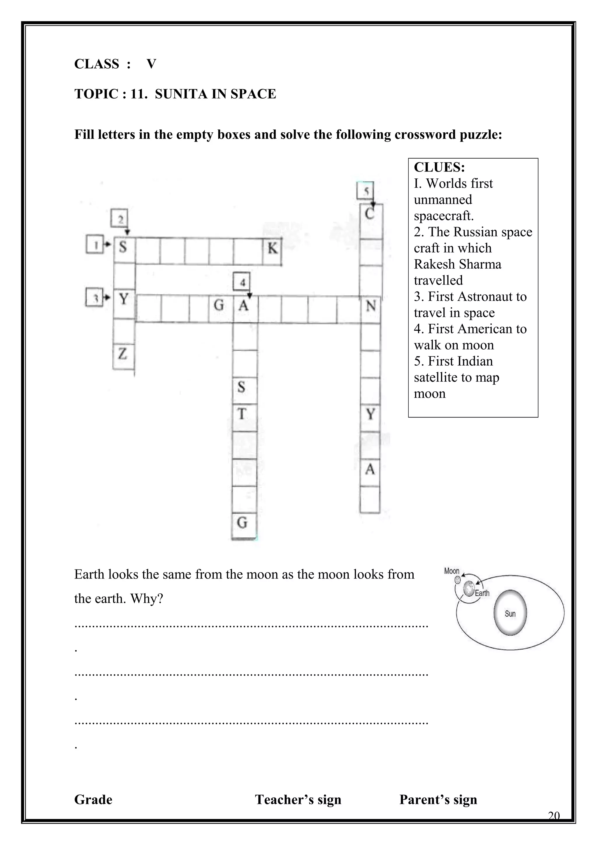 CLASS : V
TOPIC : 11. SUNITA IN SPACE
Fill letters in the empty boxes and solve the following crossword puzzle:
CLUES:
I. Worlds first
unmanned
spacecraft.
2. The Russian space
craft in which
Rakesh Sharma
travelled
3. First Astronaut to
travel in space
4. First American to
walk on moon
5. First Indian
satellite to map
moon
Earth looks the same from the moon as the moon looks from
the earth. Why?
.....................................................................................................
.
.....................................................................................................
.
.....................................................................................................
.
Grade Teacher’s sign Parent’s sign
20
 