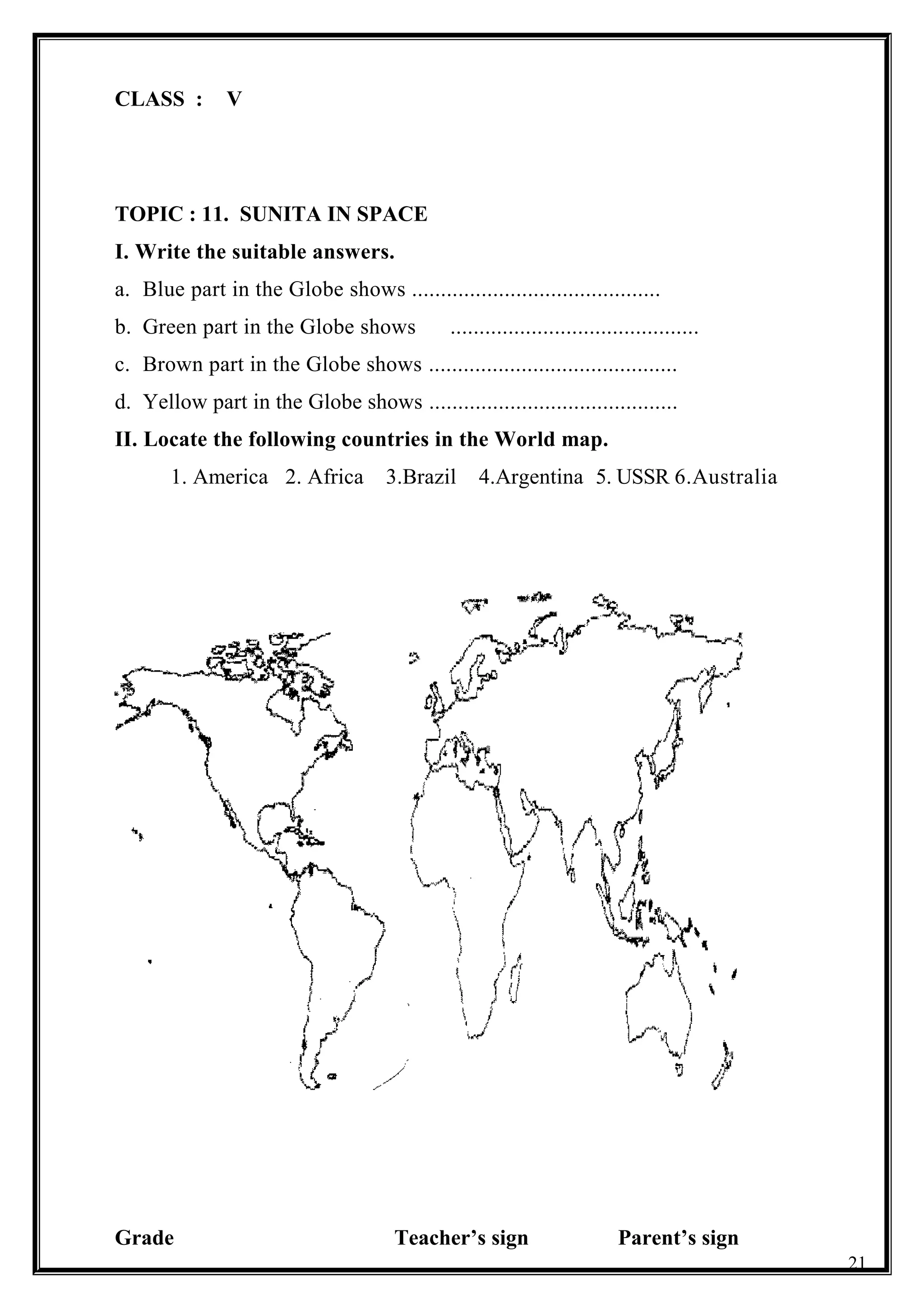 CLASS : V
TOPIC : 11. SUNITA IN SPACE
I. Write the suitable answers.
a. Blue part in the Globe shows ...........................................
b. Green part in the Globe shows ...........................................
c. Brown part in the Globe shows ...........................................
d. Yellow part in the Globe shows ...........................................
II. Locate the following countries in the World map.
1. America 2. Africa 3.Brazil 4.Argentina 5. USSR 6.Australia
Grade Teacher’s sign Parent’s sign
21
 
