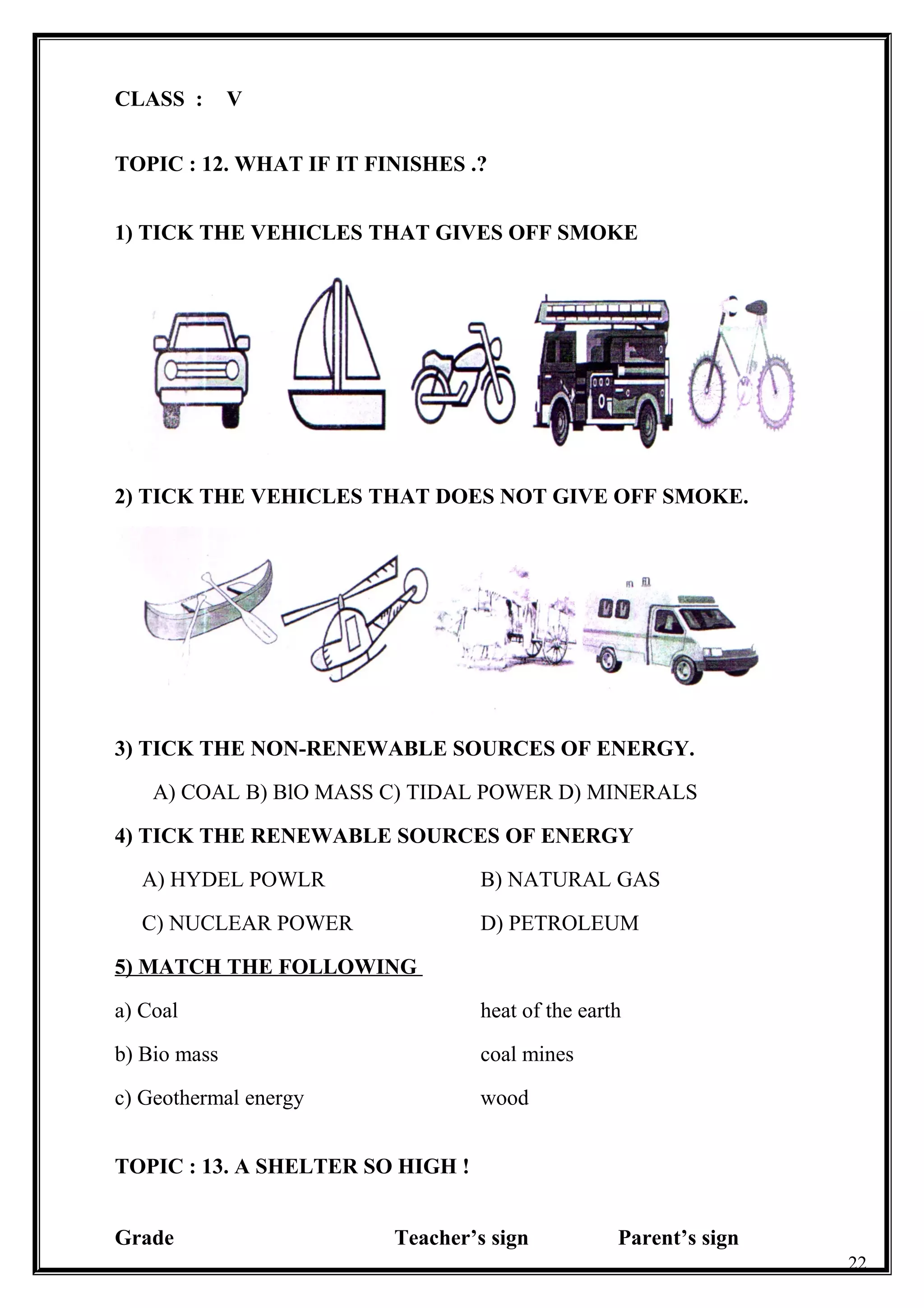 CLASS : V
TOPIC : 12. WHAT IF IT FINISHES .?
1) TICK THE VEHICLES THAT GIVES OFF SMOKE
2) TICK THE VEHICLES THAT DOES NOT GIVE OFF SMOKE.
3) TICK THE NON-RENEWABLE SOURCES OF ENERGY.
A) COAL B) BlO MASS C) TIDAL POWER D) MINERALS
4) TICK THE RENEWABLE SOURCES OF ENERGY
A) HYDEL POWLR B) NATURAL GAS
C) NUCLEAR POWER D) PETROLEUM
5) MATCH THE FOLLOWING
a) Coal heat of the earth
b) Bio mass coal mines
c) Geothermal energy wood
TOPIC : 13. A SHELTER SO HIGH !
Grade Teacher’s sign Parent’s sign
22
 
