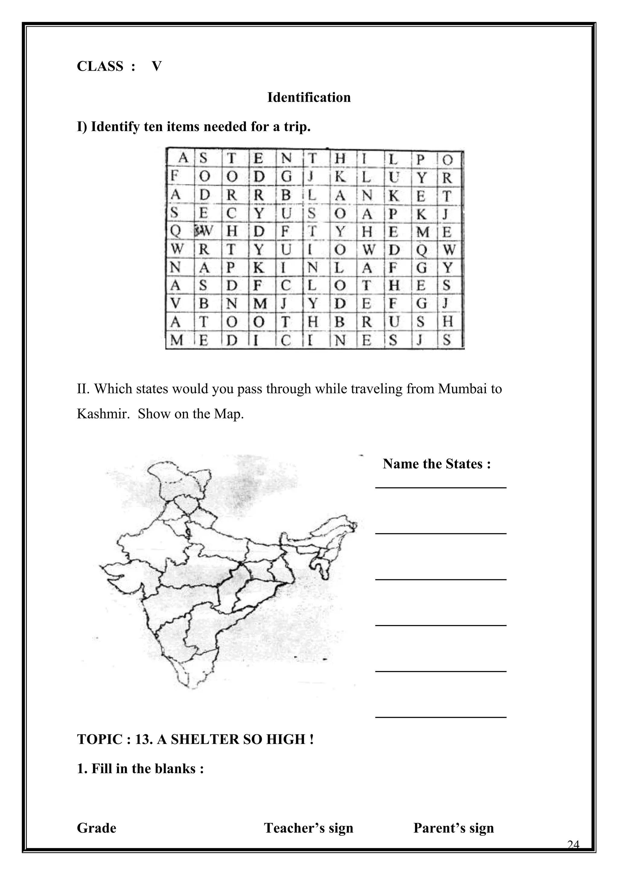 CLASS : V
Identification
I) Identify ten items needed for a trip.
II. Which states would you pass through while traveling from Mumbai to
Kashmir. Show on the Map.
Name the States :
__________________
__________________
__________________
__________________
__________________
__________________
TOPIC : 13. A SHELTER SO HIGH !
1. Fill in the blanks :
Grade Teacher’s sign Parent’s sign
24
 