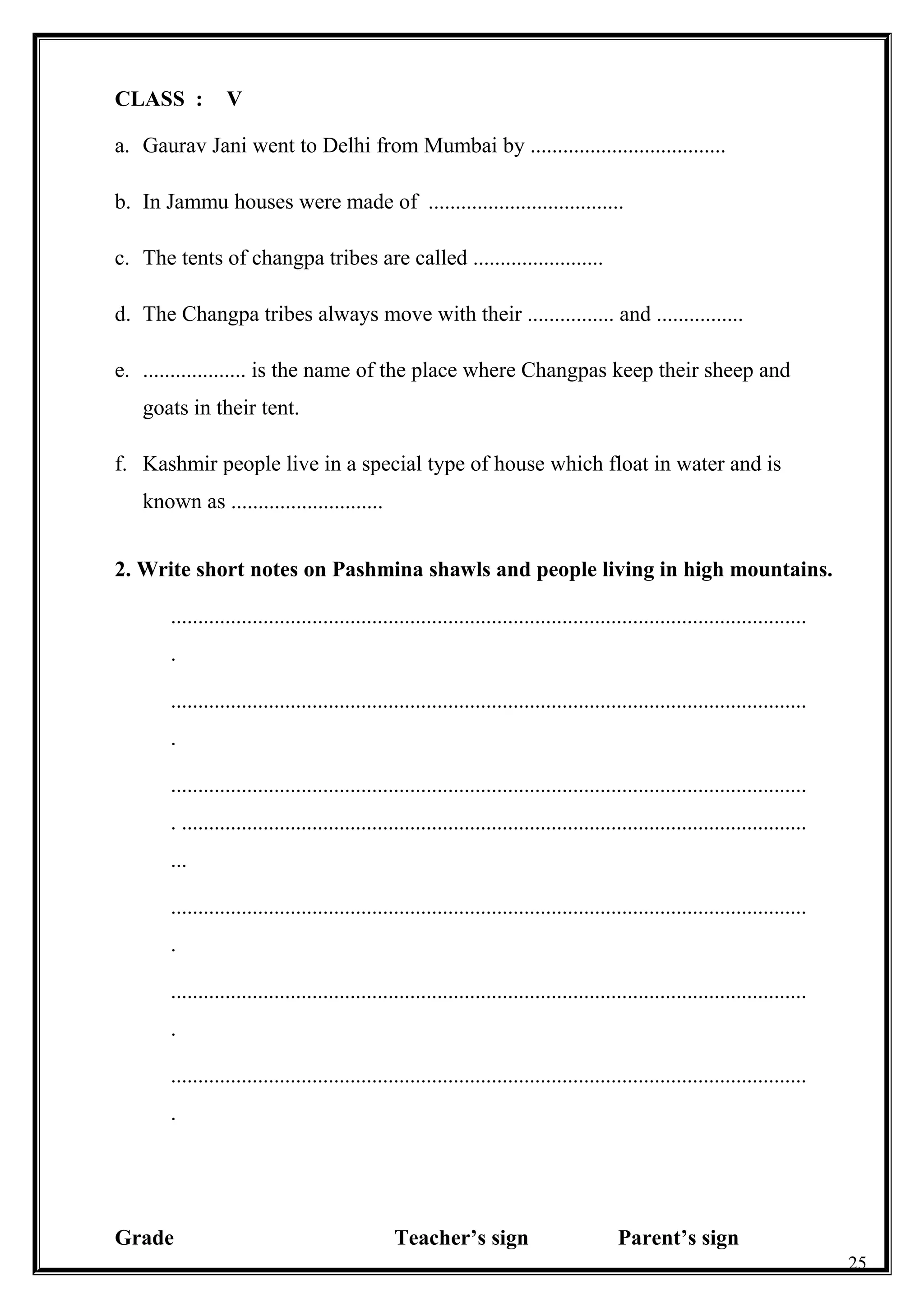 CLASS : V
a. Gaurav Jani went to Delhi from Mumbai by ....................................
b. In Jammu houses were made of ....................................
c. The tents of changpa tribes are called ........................
d. The Changpa tribes always move with their ................ and ................
e. ................... is the name of the place where Changpas keep their sheep and
goats in their tent.
f. Kashmir people live in a special type of house which float in water and is
known as ............................
2. Write short notes on Pashmina shawls and people living in high mountains.
.....................................................................................................................
.
.....................................................................................................................
.
.....................................................................................................................
. ...................................................................................................................
...
.....................................................................................................................
.
.....................................................................................................................
.
.....................................................................................................................
.
Grade Teacher’s sign Parent’s sign
25
 
