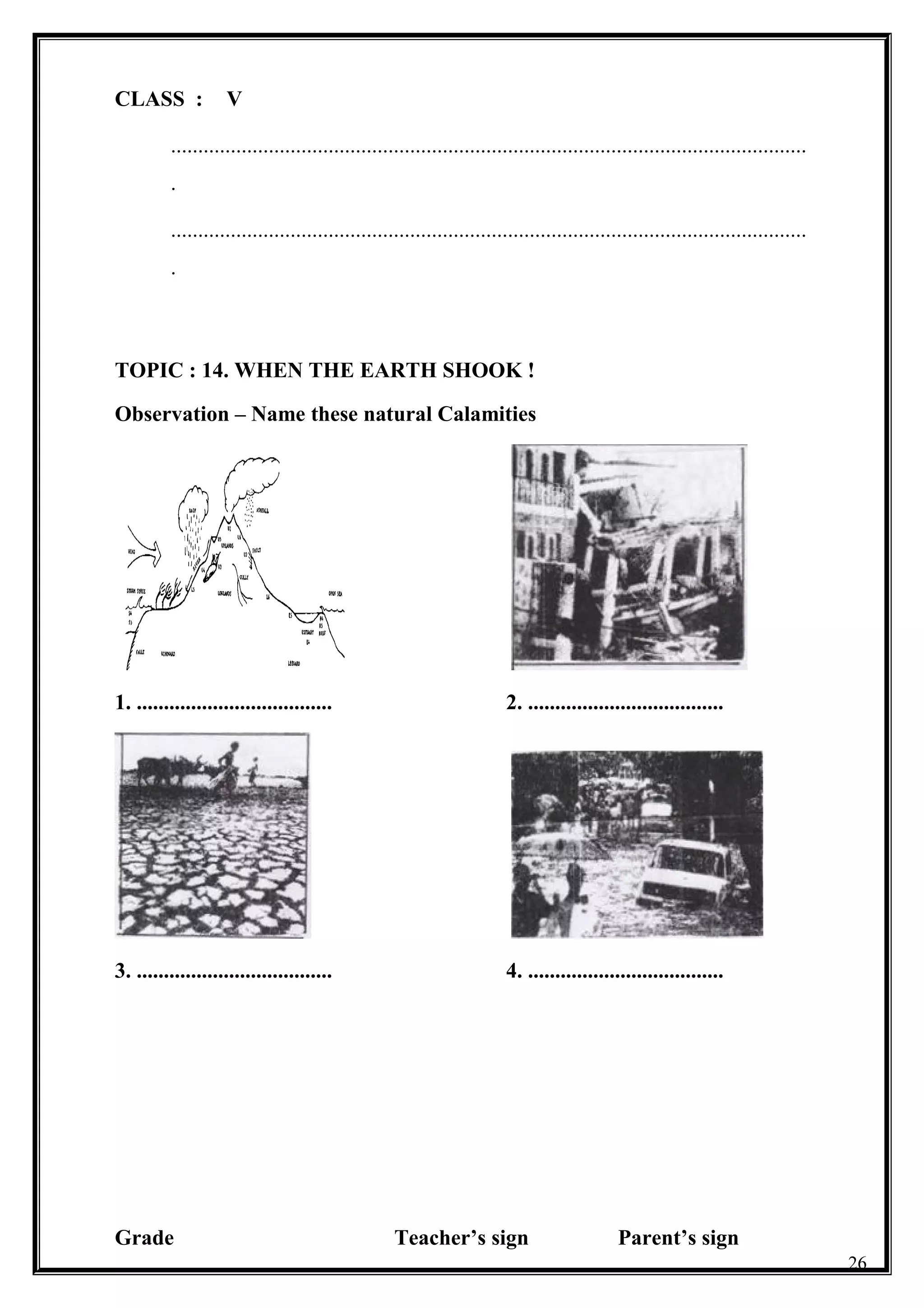 CLASS : V
.....................................................................................................................
.
.....................................................................................................................
.
TOPIC : 14. WHEN THE EARTH SHOOK !
Observation – Name these natural Calamities
1. .................................... 2. ....................................
3. .................................... 4. ....................................
Grade Teacher’s sign Parent’s sign
26
 