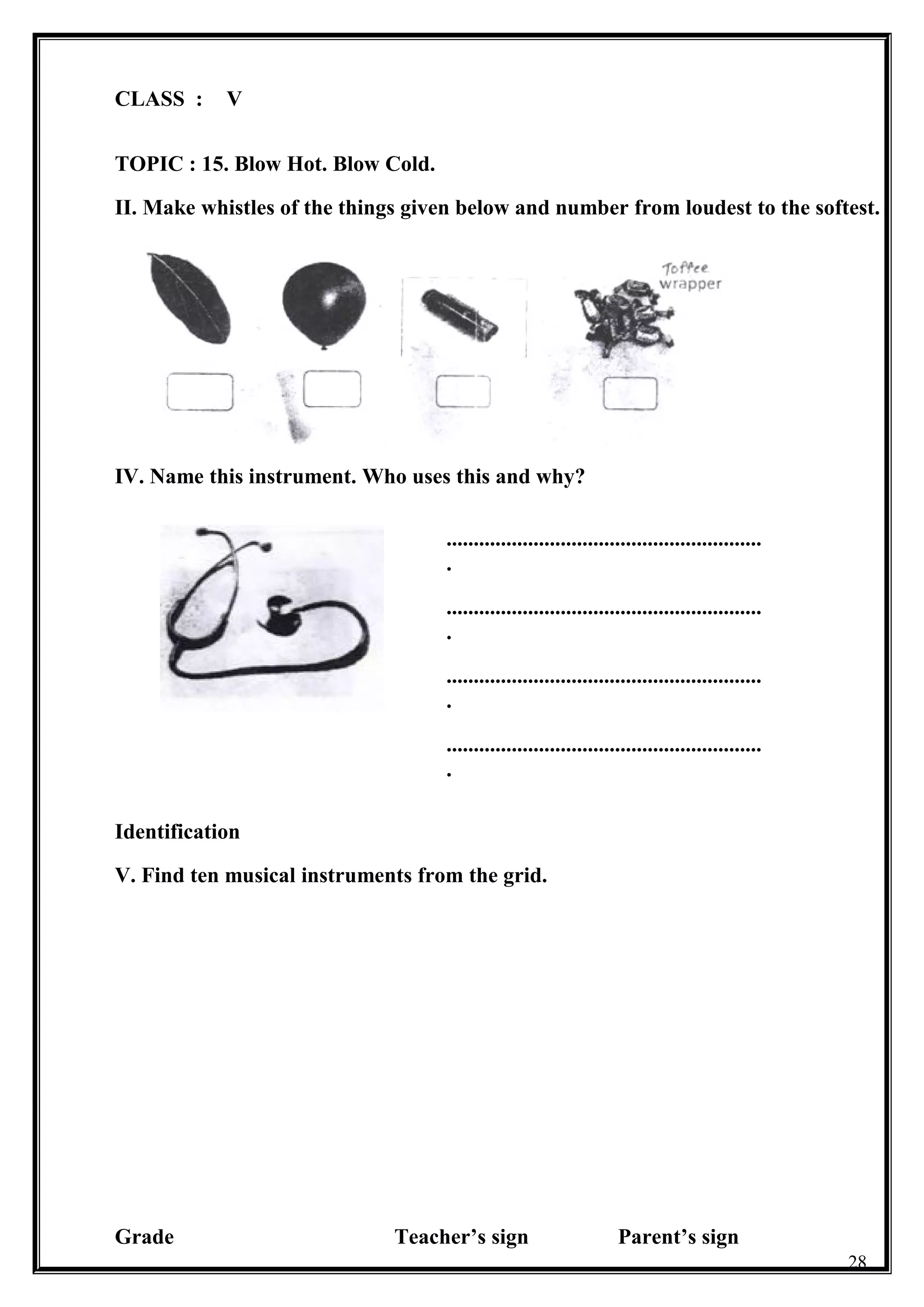 CLASS : V
TOPIC : 15. Blow Hot. Blow Cold.
II. Make whistles of the things given below and number from loudest to the softest.
IV. Name this instrument. Who uses this and why?
..........................................................
.
..........................................................
.
..........................................................
.
..........................................................
.
Identification
V. Find ten musical instruments from the grid.
Grade Teacher’s sign Parent’s sign
28
 