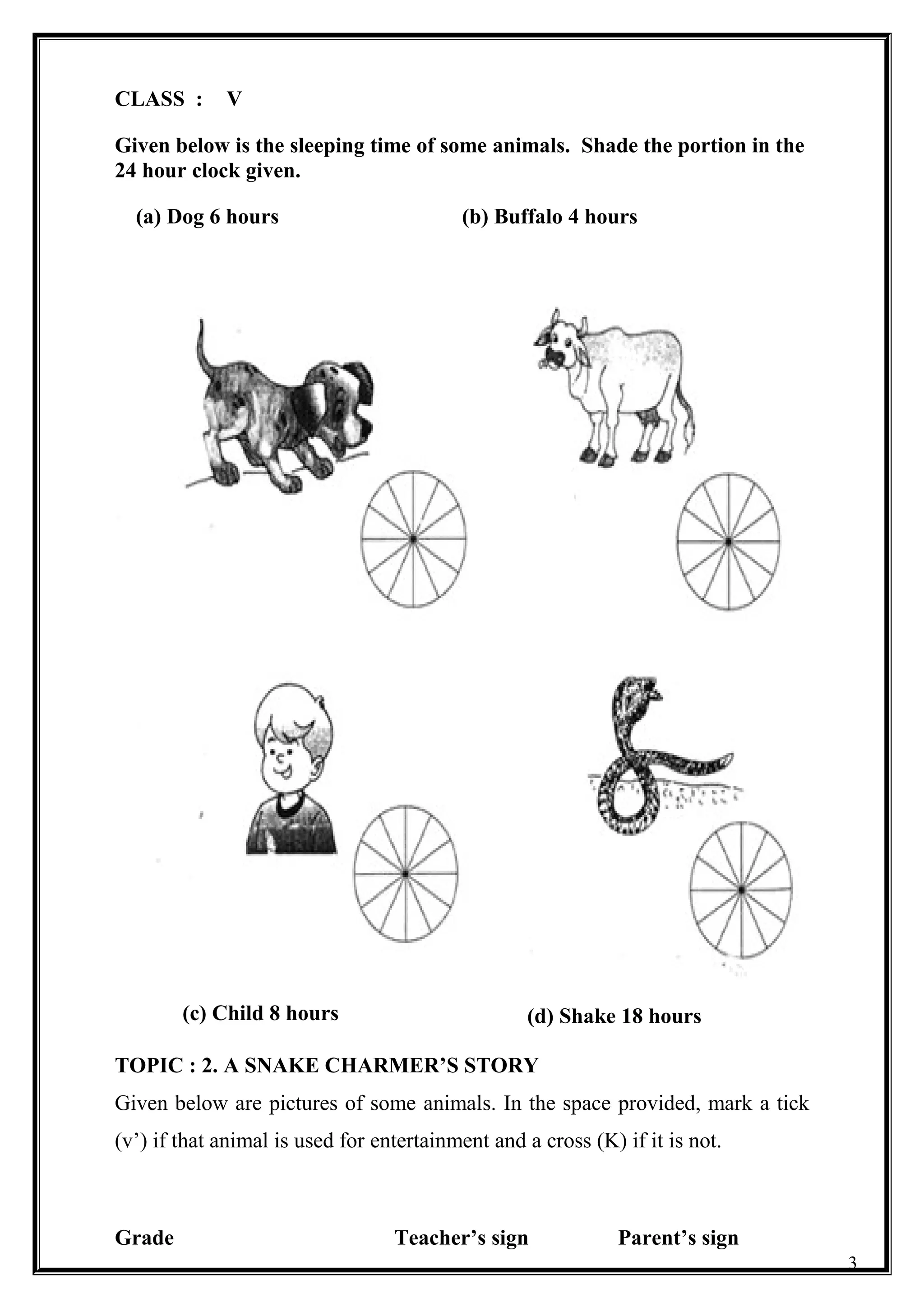 CLASS : V
Given below is the sleeping time of some animals. Shade the portion in the
24 hour clock given.
TOPIC : 2. A SNAKE CHARMER’S STORY
Given below are pictures of some animals. In the space provided, mark a tick
(v’) if that animal is used for entertainment and a cross (K) if it is not.
Grade Teacher’s sign Parent’s sign
3
(a) Dog 6 hours (b) Buffalo 4 hours
(c) Child 8 hours (d) Shake 18 hours
 