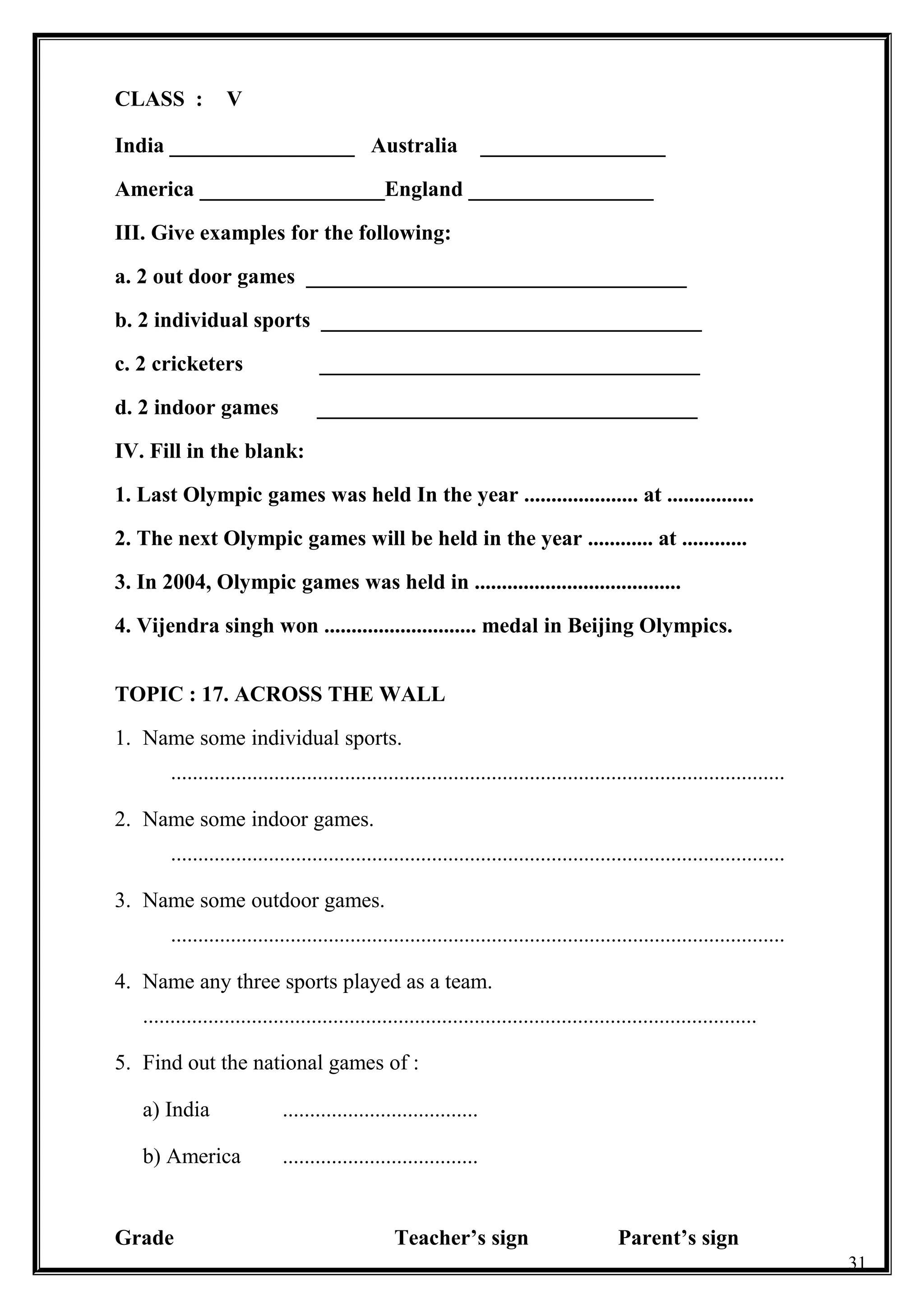 CLASS : V
India _________________ Australia _________________
America _________________England _________________
III. Give examples for the following:
a. 2 out door games ___________________________________
b. 2 individual sports ___________________________________
c. 2 cricketers ___________________________________
d. 2 indoor games ___________________________________
IV. Fill in the blank:
1. Last Olympic games was held In the year ..................... at ................
2. The next Olympic games will be held in the year ............ at ............
3. In 2004, Olympic games was held in ......................................
4. Vijendra singh won ............................ medal in Beijing Olympics.
TOPIC : 17. ACROSS THE WALL
1. Name some individual sports.
.................................................................................................................
2. Name some indoor games.
.................................................................................................................
3. Name some outdoor games.
.................................................................................................................
4. Name any three sports played as a team.
.................................................................................................................
5. Find out the national games of :
a) India ....................................
b) America ....................................
Grade Teacher’s sign Parent’s sign
31
 