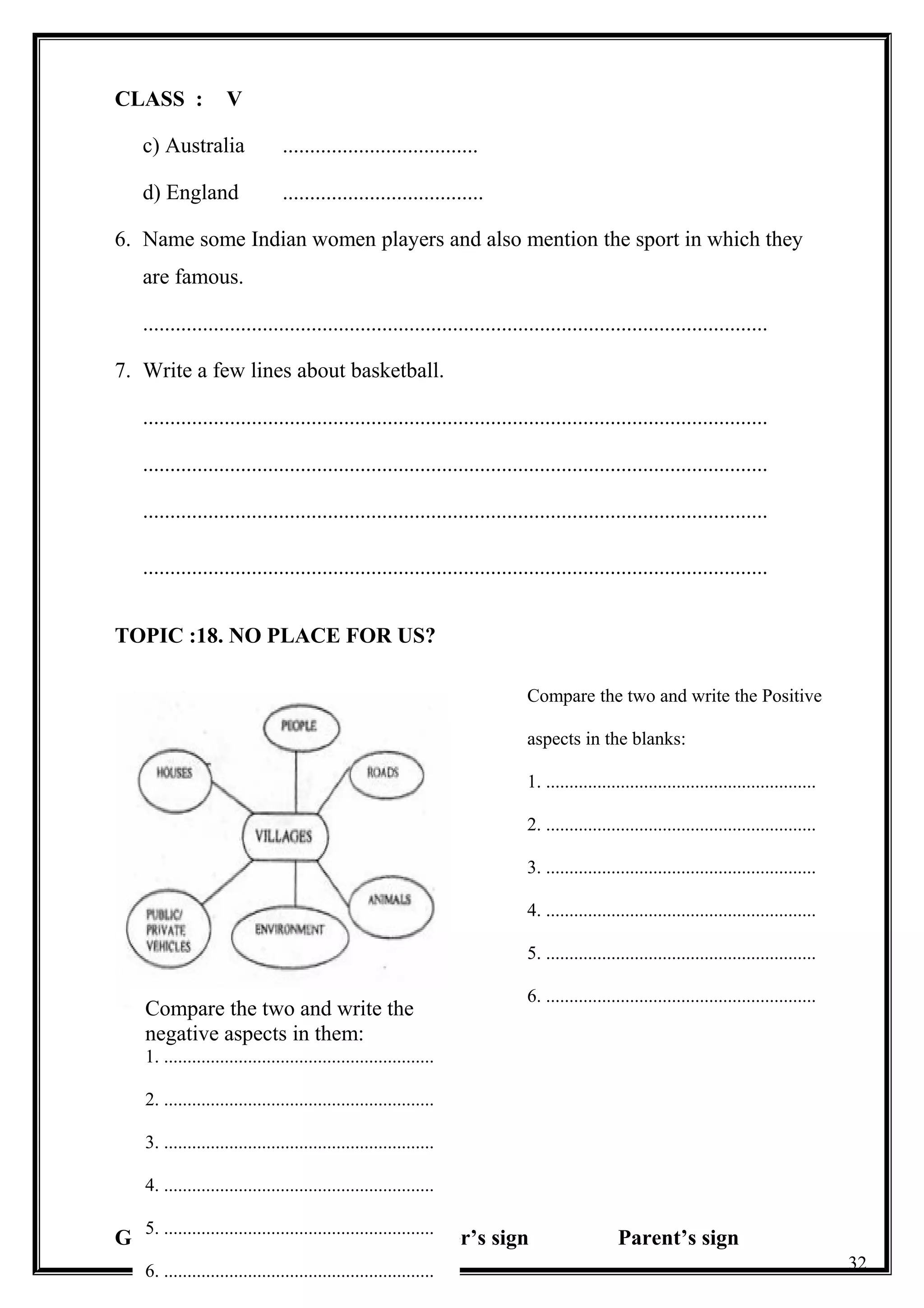 CLASS : V
c) Australia ....................................
d) England .....................................
6. Name some Indian women players and also mention the sport in which they
are famous.
...................................................................................................................
7. Write a few lines about basketball.
...................................................................................................................
...................................................................................................................
...................................................................................................................
...................................................................................................................
TOPIC :18. NO PLACE FOR US?
Grade Teacher’s sign Parent’s sign
32
Compare the two and write the Positive
aspects in the blanks:
1. ..........................................................
2. ..........................................................
3. ..........................................................
4. ..........................................................
5. ..........................................................
6. ..........................................................
Compare the two and write the
negative aspects in them:
1. ..........................................................
2. ..........................................................
3. ..........................................................
4. ..........................................................
5. ..........................................................
6. ..........................................................
 