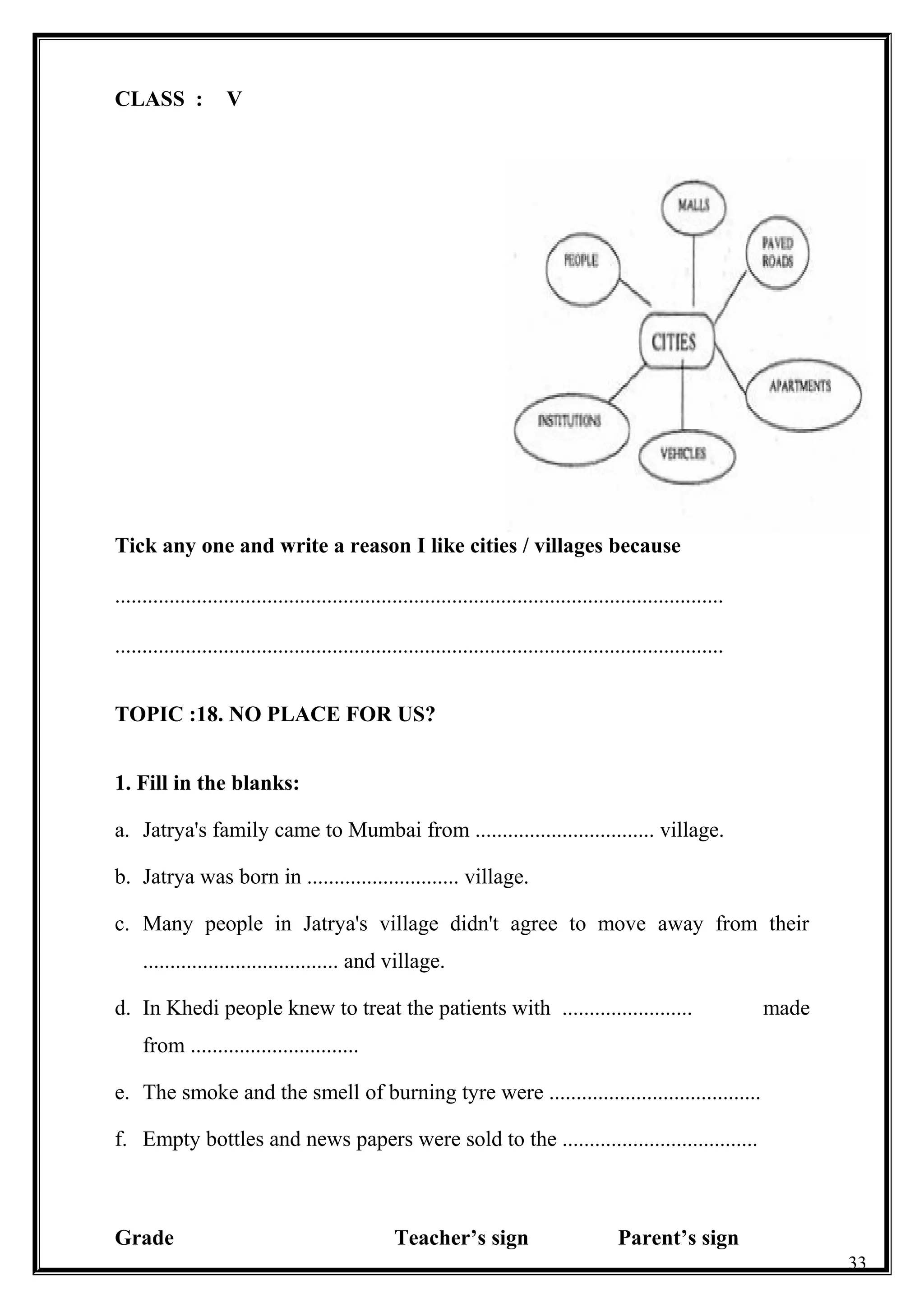 CLASS : V
Tick any one and write a reason I like cities / villages because
................................................................................................................
................................................................................................................
TOPIC :18. NO PLACE FOR US?
1. Fill in the blanks:
a. Jatrya's family came to Mumbai from ................................. village.
b. Jatrya was born in ............................ village.
c. Many people in Jatrya's village didn't agree to move away from their
.................................... and village.
d. In Khedi people knew to treat the patients with ........................ made
from ...............................
e. The smoke and the smell of burning tyre were .......................................
f. Empty bottles and news papers were sold to the ....................................
Grade Teacher’s sign Parent’s sign
33
 