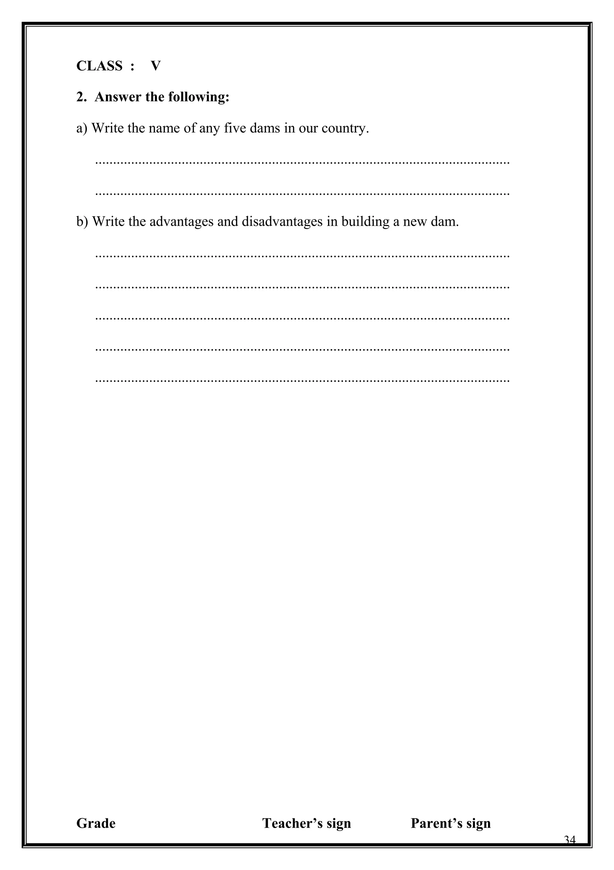 CLASS : V
2. Answer the following:
a) Write the name of any five dams in our country.
...................................................................................................................
...................................................................................................................
b) Write the advantages and disadvantages in building a new dam.
...................................................................................................................
...................................................................................................................
...................................................................................................................
...................................................................................................................
...................................................................................................................
Grade Teacher’s sign Parent’s sign
34
 