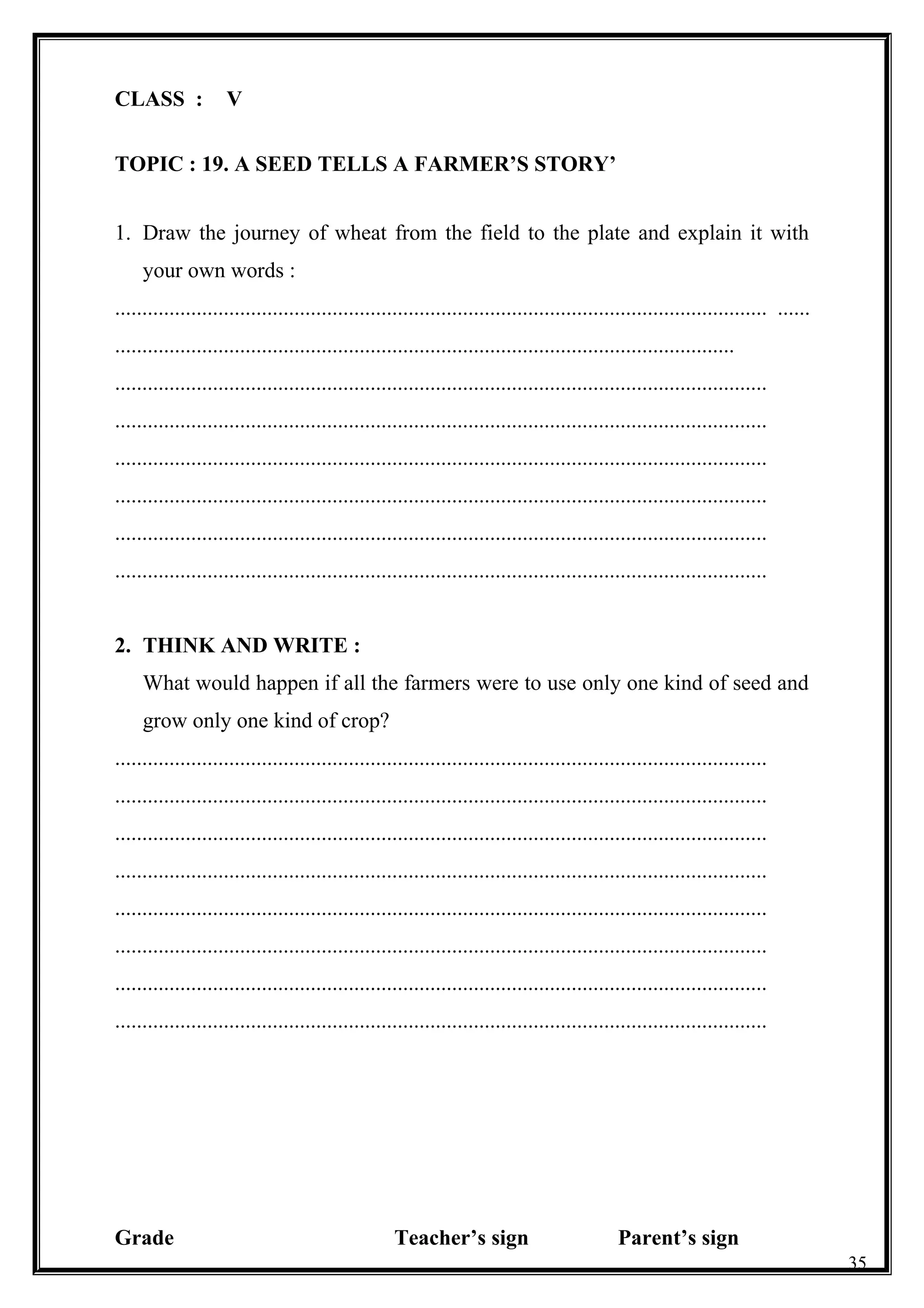 CLASS : V
TOPIC : 19. A SEED TELLS A FARMER’S STORY’
1. Draw the journey of wheat from the field to the plate and explain it with
your own words :
........................................................................................................................ ......
..................................................................................................................
........................................................................................................................
........................................................................................................................
........................................................................................................................
........................................................................................................................
........................................................................................................................
........................................................................................................................
2. THINK AND WRITE :
What would happen if all the farmers were to use only one kind of seed and
grow only one kind of crop?
........................................................................................................................
........................................................................................................................
........................................................................................................................
........................................................................................................................
........................................................................................................................
........................................................................................................................
........................................................................................................................
........................................................................................................................
Grade Teacher’s sign Parent’s sign
35
 