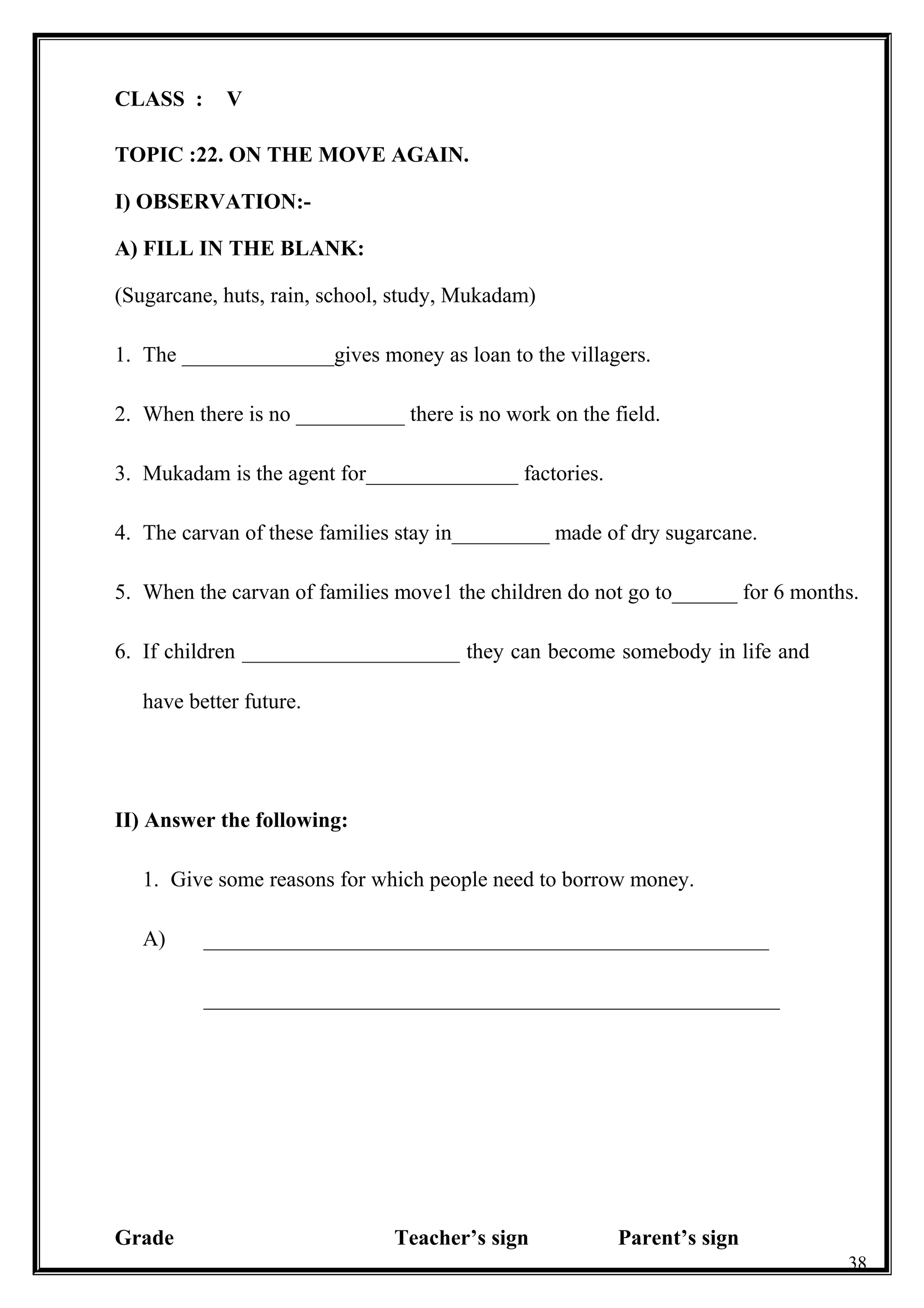 CLASS : V
TOPIC :22. ON THE MOVE AGAIN.
I) OBSERVATION:-
A) FILL IN THE BLANK:
(Sugarcane, huts, rain, school, study, Mukadam)
1. The ______________gives money as loan to the villagers.
2. When there is no __________ there is no work on the field.
3. Mukadam is the agent for______________ factories.
4. The carvan of these families stay in_________ made of dry sugarcane.
5. When the carvan of families move1 the children do not go to______ for 6 months.
6. If children ____________________ they can become somebody in life and
have better future.
II) Answer the following:
1. Give some reasons for which people need to borrow money.
A) ____________________________________________________
_____________________________________________________
Grade Teacher’s sign Parent’s sign
38
 