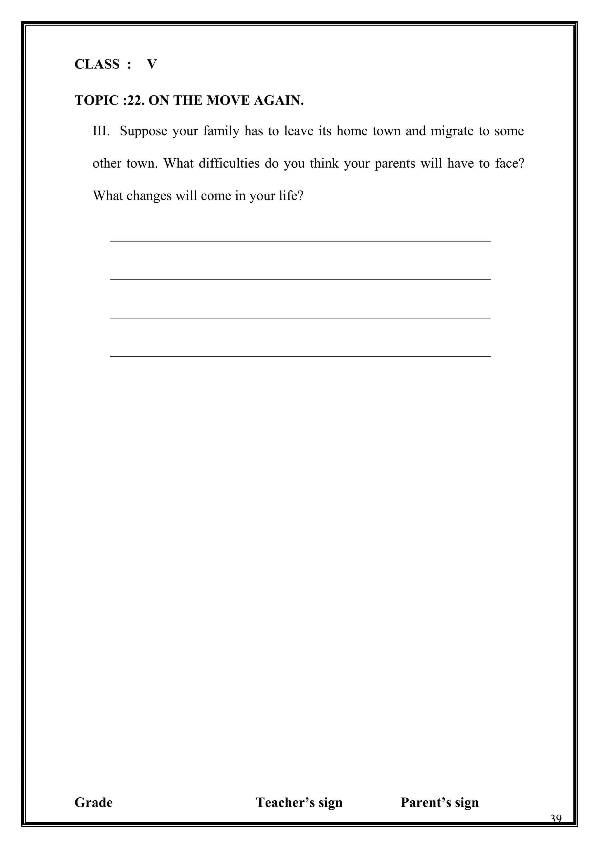 CLASS : V
TOPIC :22. ON THE MOVE AGAIN.
III. Suppose your family has to leave its home town and migrate to some
other town. What difficulties do you think your parents will have to face?
What changes will come in your life?
______________________________________________________
______________________________________________________
______________________________________________________
______________________________________________________
Grade Teacher’s sign Parent’s sign
39
 