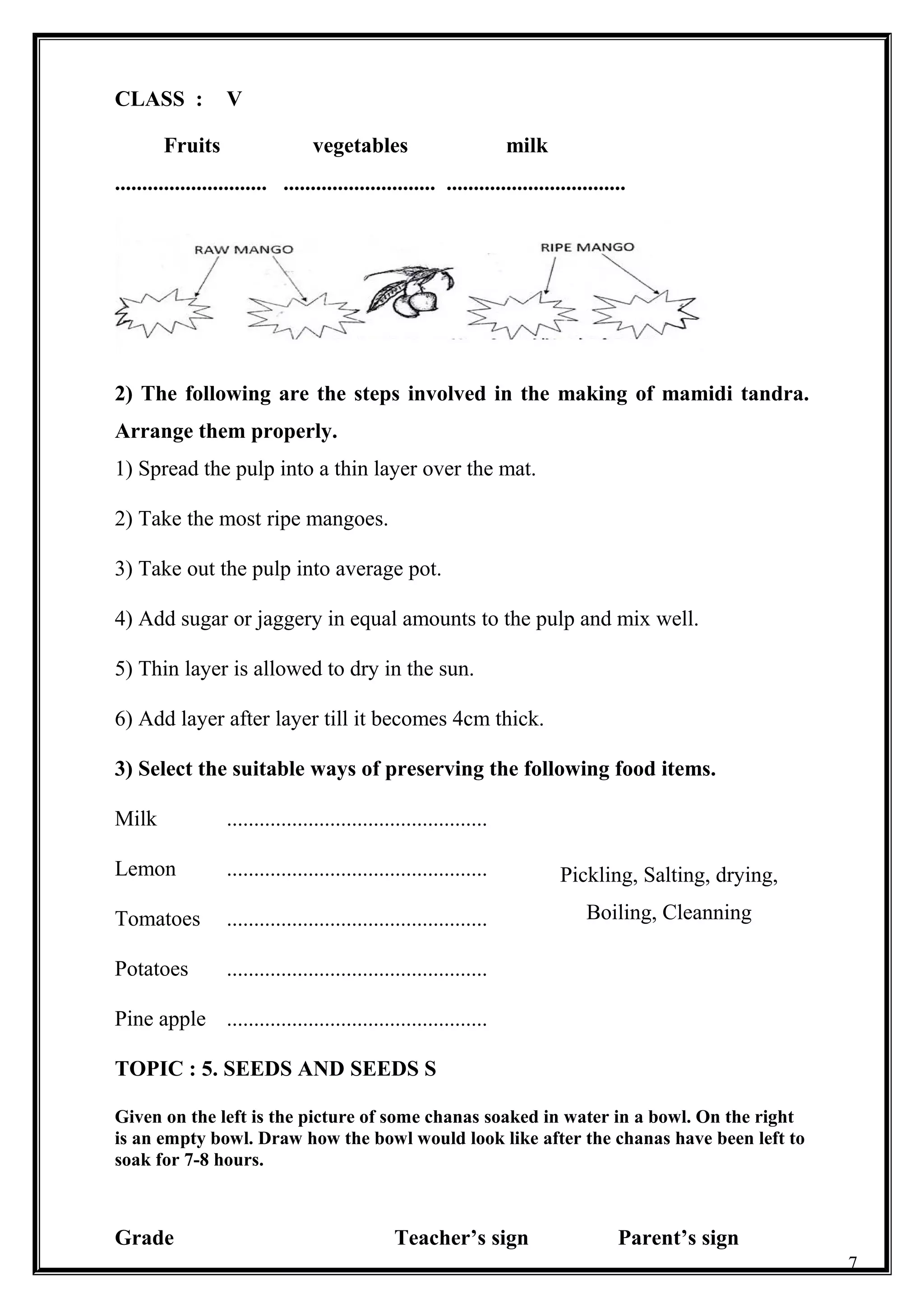 CLASS : V
Fruits vegetables milk
............................ ............................ .................................
2) The following are the steps involved in the making of mamidi tandra.
Arrange them properly.
1) Spread the pulp into a thin layer over the mat.
2) Take the most ripe mangoes.
3) Take out the pulp into average pot.
4) Add sugar or jaggery in equal amounts to the pulp and mix well.
5) Thin layer is allowed to dry in the sun.
6) Add layer after layer till it becomes 4cm thick.
3) Select the suitable ways of preserving the following food items.
Milk ................................................
Lemon ................................................
Tomatoes ................................................
Potatoes ................................................
Pine apple ................................................
TOPIC : 5. SEEDS AND SEEDS S
Given on the left is the picture of some chanas soaked in water in a bowl. On the right
is an empty bowl. Draw how the bowl would look like after the chanas have been left to
soak for 7-8 hours.
Grade Teacher’s sign Parent’s sign
7
Pickling, Salting, drying,
Boiling, Cleanning
 
