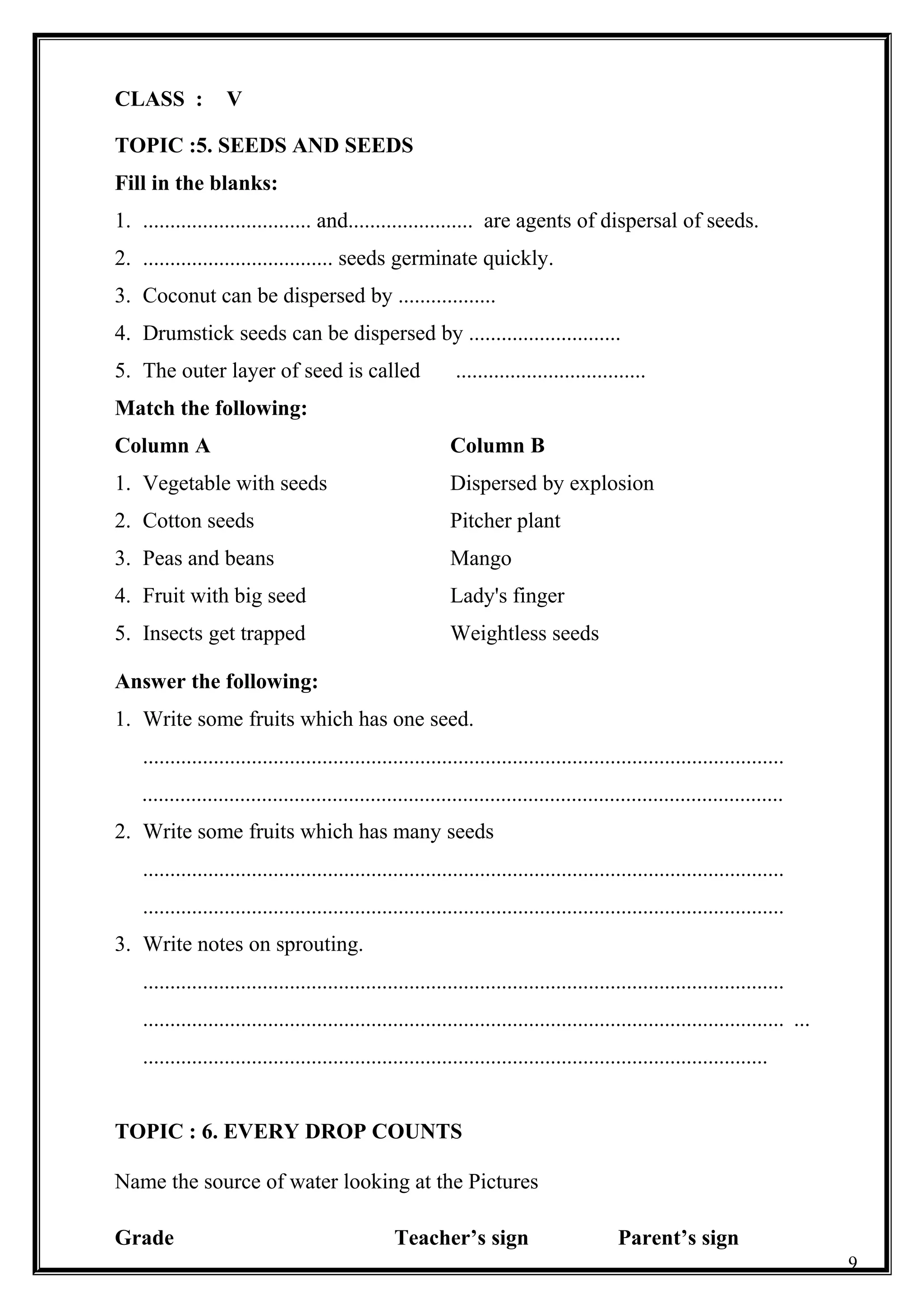 CLASS : V
TOPIC :5. SEEDS AND SEEDS
Fill in the blanks:
1. ............................... and....................... are agents of dispersal of seeds.
2. ................................... seeds germinate quickly.
3. Coconut can be dispersed by ..................
4. Drumstick seeds can be dispersed by ............................
5. The outer layer of seed is called ...................................
Match the following:
Column A Column B
1. Vegetable with seeds Dispersed by explosion
2. Cotton seeds Pitcher plant
3. Peas and beans Mango
4. Fruit with big seed Lady's finger
5. Insects get trapped Weightless seeds
Answer the following:
1. Write some fruits which has one seed.
......................................................................................................................
......................................................................................................................
2. Write some fruits which has many seeds
......................................................................................................................
......................................................................................................................
3. Write notes on sprouting.
......................................................................................................................
...................................................................................................................... ...
...................................................................................................................
TOPIC : 6. EVERY DROP COUNTS
Name the source of water looking at the Pictures
Grade Teacher’s sign Parent’s sign
9
 