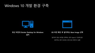 Windows 10 개발 환경 구축
최신 버전의 Docker Desktop for Windows
설치
OS 버전 확인 후 일치하는 Base Image 선택
일치하지 않는 버전을 선택하는 경우 Hyper-V 가상화 필수
일치하는 경우 프로세스 방식으로 컨테이너 실행
 