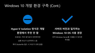 Windows 10 개발 환경 구축 (Cont.)
Hyper-V Isolation 방식은 개발
환경에서 추천 안 함
프로세스 격리 방식보다 안전하지만
실행 속도가 심각하게 느림
특히 Dockerfile 빌드 시 속도가 오래 걸림!
서버의 버전과 일치하는
Windows 10 OS 사용 권장
만약 Windows Server를 사용할 수 있다면
추천함
 