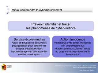 Lundi 10 août 2015 - Page 11
Département de l'instruction publique, de la culture et du sport (DIP)
Service de médiation scolaire Le Point
Mieux comprendre le cyberharcèlement6
Prévenir, identifier et traiter
les phénomènes de cyberviolence
Service école-médias
Appui et diffusion de documents
pédagogiques pour soutenir les
équipes éducatives dans
l’apprentissage de l’utilisation des
médias numériques.
Action innocence
Partenariat avec action innocence
afin de permettre aux
établissements scolaires l’accès
au programme de prévention de
l’association
 