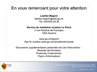 Lundi 10 août 2015 - Page 13
Département de l'instruction publique, de la culture et du sport (DIP)
Service de médiation scolaire Le Point
En vous remerciant pour votre attention
Laetitia Magnin
laetitia.magnin@etat.ge.ch
Tél. 022/545.29.38
Service de médiation scolaire Le Point
2 rue Ardutius-de-Faucigny
1204 Genève
www.ge.ch/lepoint
Dès fin octobre www.ge.ch/harcelement-ecole
Documents supplémentaires présentés lors de l’intervention :
Modules de formation,
Protocole d’intervention
Flyers d'informations
 
