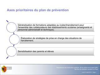 Lundi 10 août 2015 - Page 4
Département de l'instruction publique, de la culture et du sport (DIP)
Service de médiation scolaire Le Point
Axes prioritaires du plan de prévention
Généralisation de formations adaptées au (cyber)harcèlement pour
l'ensemble des collaborateurs des établissements scolaires (enseignants et
personnel administratif et technique);
Élaboration de stratégies de prise en charge des situations de
harcèlement;
Sensibilisation des parents et élèves
 