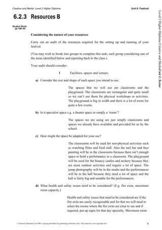 Creative and Media: Level 2 Higher Diploma                                                                                  Unit 6: Festival




                                                                                                                                               Level 2 Higher Diploma Creative and MediaUnit 1: Scene
6.2.3 Resources B
Student Book
  pp 186–95

                     Considering the nature of your resources

                     Carry out an audit of the resources required for the setting up and running of your
                     festival.

                     (You may wish to break into groups to complete this task; each group considering one of
                     the areas identified below and reporting back to the class.)

                     Your audit should consider:

                                                         1              Facilities, spaces and venues:

                           a) Consider the size and shape of each space you intend to use.

                                                                      The spaces that we will use are classrooms and the
                                                                      playground. The classrooms are rectangular and quite small
                                                                      so we can’t use them for physical workshops or activities.
                                                                      The playground is big in width and there is a lot of room for
                                                                      quite a few events.

                           b) Is it specialist space e.g. a theatre space or simply a ‘room’?

                                                                      The spaces we are using are just simply classrooms and
                                                                      spaces we already have available and provided for us by the
                                                                      school.

                           c) How might the space be adapted for your use?

                                                                      The classrooms will be used for non-physical activities such
                                                                      as watching films and food stall. Also the nail bar and face
                                                                      painting will be in the classrooms because there isn’t enough
                                                                      space to hold a performance in a classroom. The playground
                                                                      will be used for the bouncy castles and archery because they
                                                                      are more outdoor activities and require a lot of space. The
                                                                      jump photography will be in the studio and the performances
                                                                      will be in the hall because they need a lot of space and the
                                                                      hall is fairly big and suitable for the performances.

                           d) What health and safety issues need to be considered? (E.g. fire exits, maximum
                              room capacity.)

                                                                    Health and safety issues that need to be considered are if the
                                                                    fire exits are easily recognisable and for that we will need to
                                                                    select the rooms where the fire exits are clear to see and if
                                                                    required, put up signs for that day specially. Maximum room


    © Pearson Education Ltd 2008. Copying permitted for purchasing institution only. This material is not copyright free.                 1
 