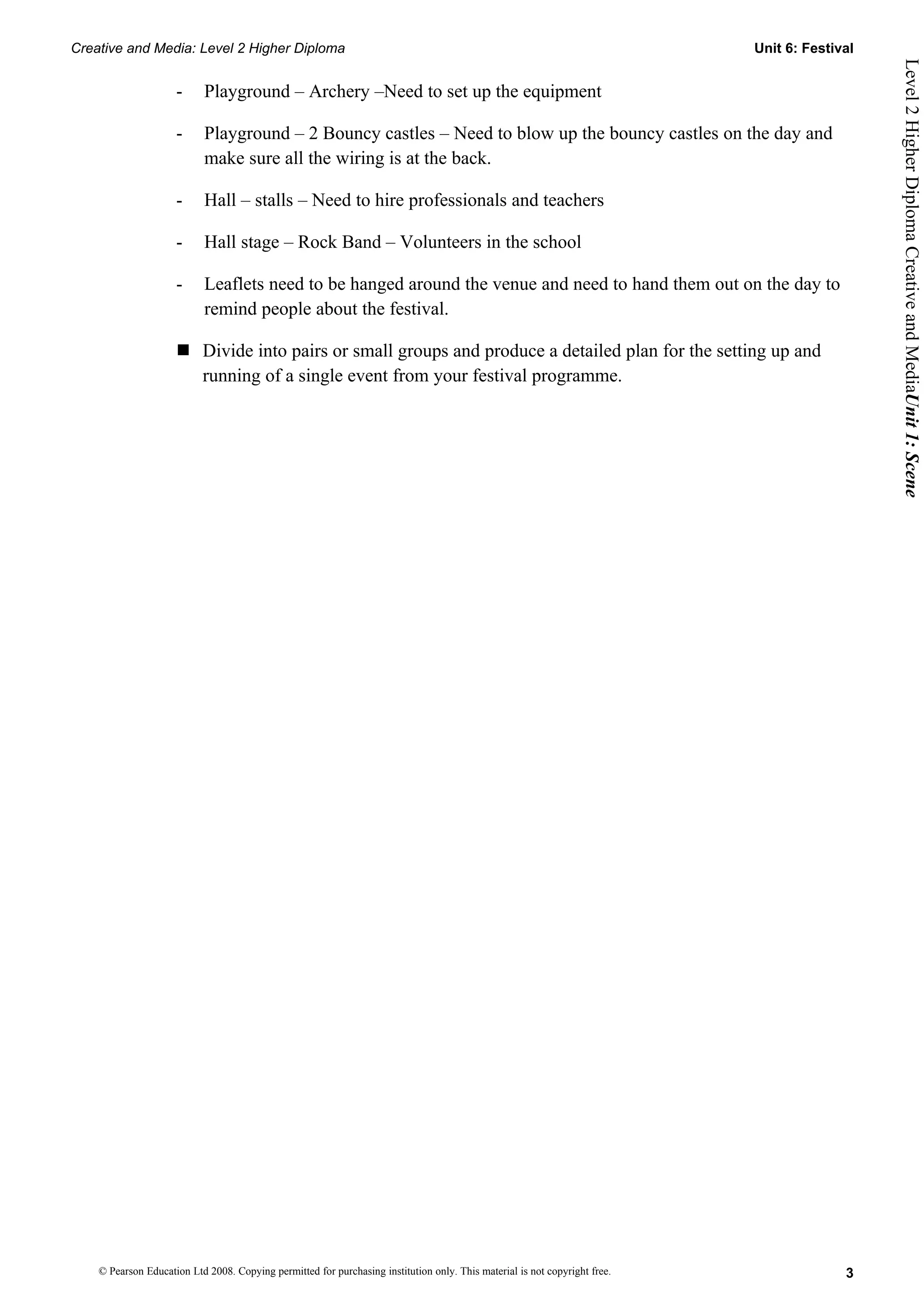 Creative and Media: Level 2 Higher Diploma                                                                                  Unit 6: Festival




                                                                                                                                               Level 2 Higher Diploma Creative and MediaUnit 1: Scene
                     -      Playground – Archery –Need to set up the equipment

                     -      Playground – 2 Bouncy castles – Need to blow up the bouncy castles on the day and
                            make sure all the wiring is at the back.

                     -      Hall – stalls – Need to hire professionals and teachers

                     -      Hall stage – Rock Band – Volunteers in the school

                     -      Leaflets need to be hanged around the venue and need to hand them out on the day to
                            remind people about the festival.

                      Divide into pairs or small groups and produce a detailed plan for the setting up and
                       running of a single event from your festival programme.




    © Pearson Education Ltd 2008. Copying permitted for purchasing institution only. This material is not copyright free.                 3
 