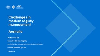 Challenges in
modern registry
management
Australia
Ms Rosanne Bell
Executive Director, Registry
Australian Securities and Investments Commission
rosanne.bell@asic.gov.au
9 April 2019
 