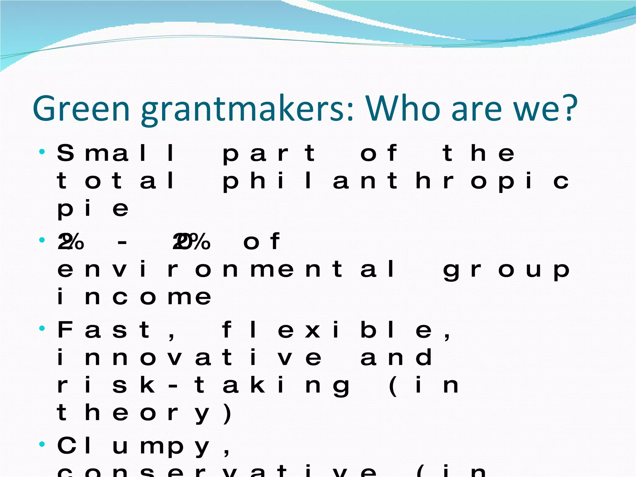 Green grantmakers: Who are we?  Small part of the total philanthropic pie 2% - 20% of environmental group income  Fast, flexible, innovative and risk-taking (in theory) Clumpy, conservative (in practice)  