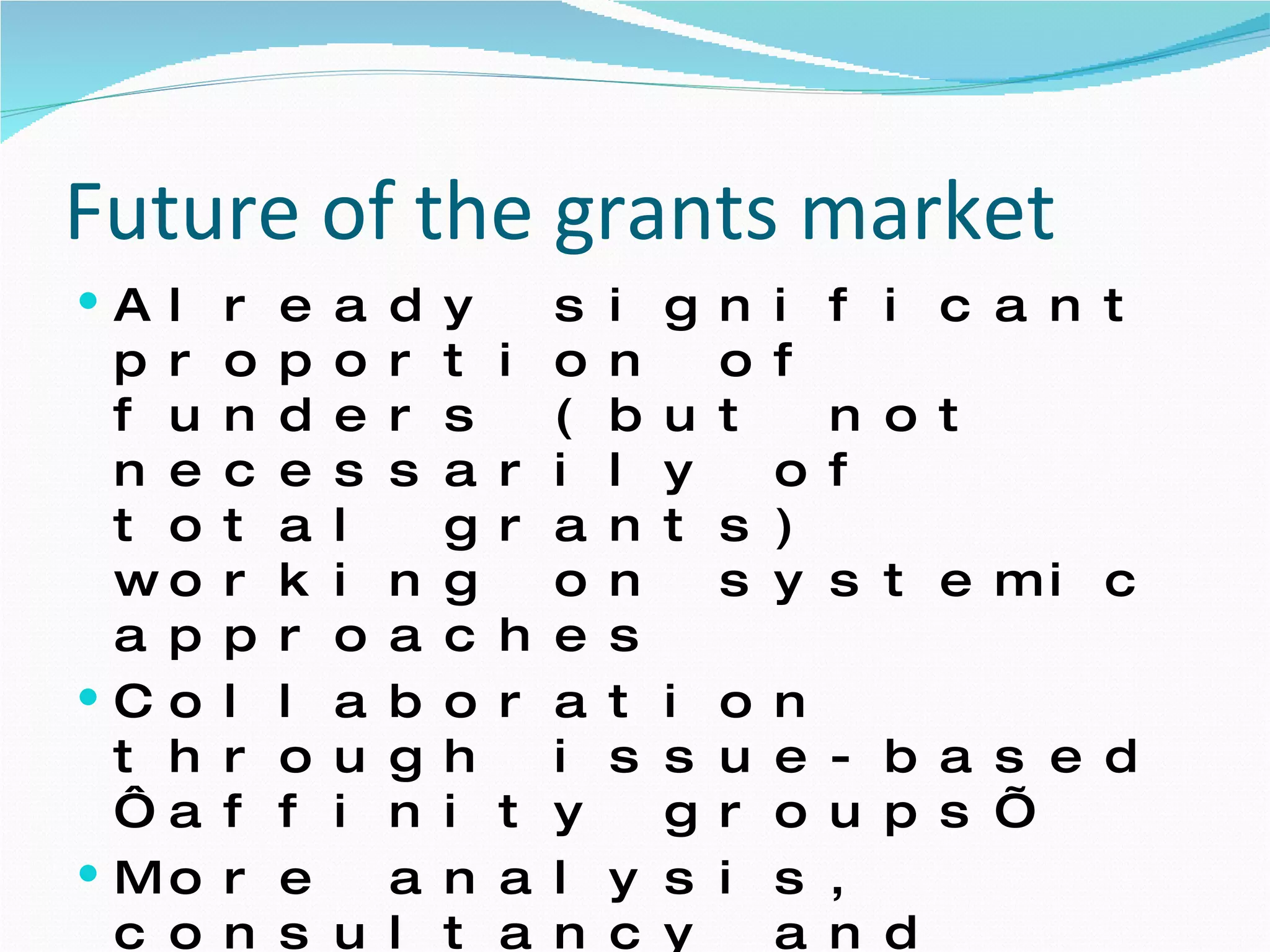 Future of the grants market Already significant proportion of funders (but not necessarily of total grants) working on systemic approaches  Collaboration through issue-based ‘affinity groups’  More analysis, consultancy and professionalisation of grants strategy Linkages with development, health, social justice, education agendas – more money for climate and SCP?  