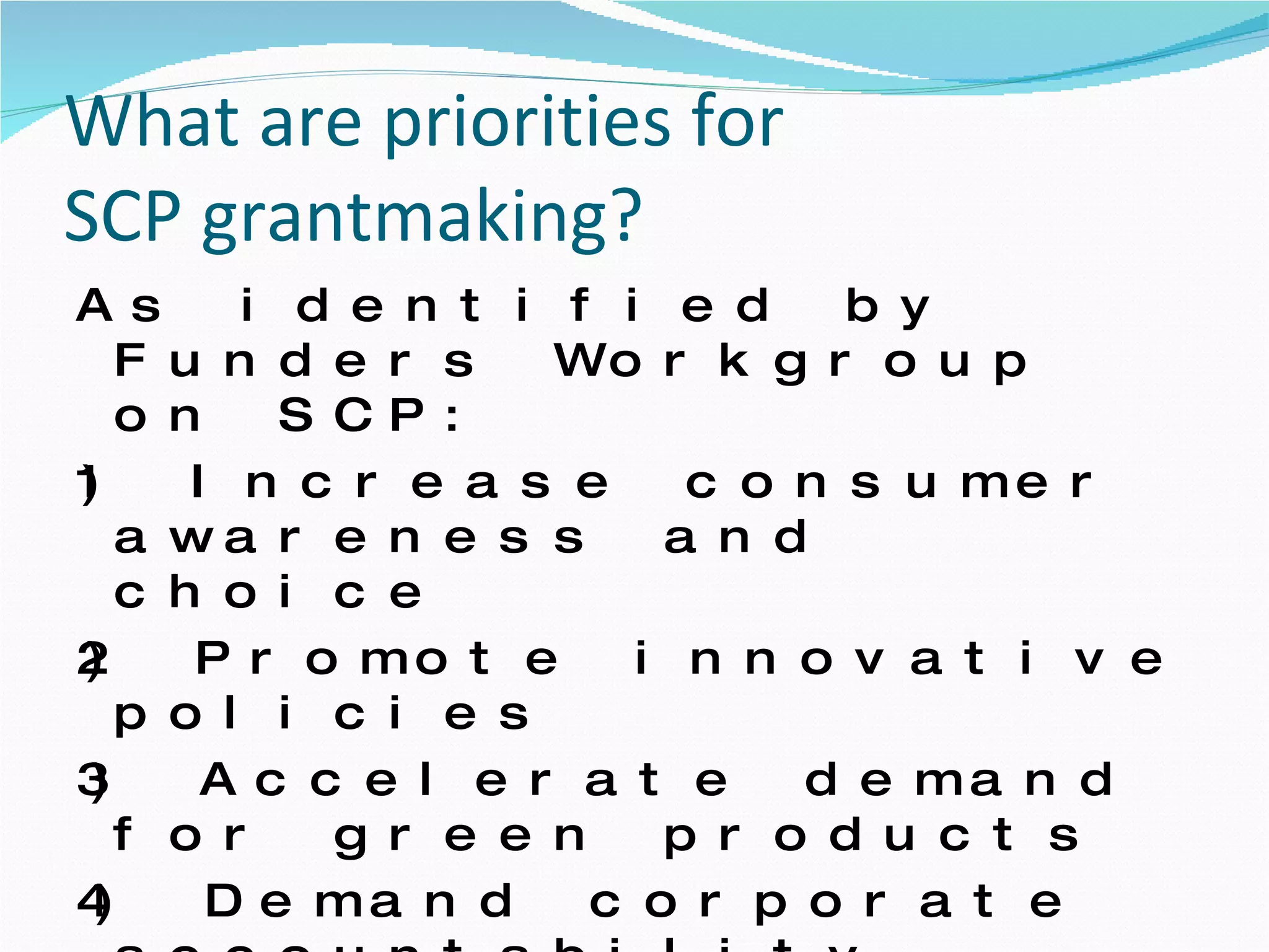 What are priorities for  SCP grantmaking?  As identified by Funders Workgroup on SCP:  1) Increase consumer awareness and choice 2) Promote innovative policies 3) Accelerate demand for green products 4) Demand corporate accountability  5) Encourage sustainable business practices 