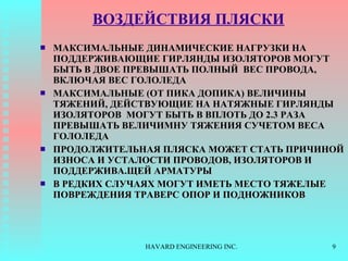 ВОЗДЕЙСТВИЯ ПЛЯСКИ МАКСИМАЛЬНЫЕ ДИНАМИЧЕСКИЕ НАГРУЗКИ НА ПОДДЕРЖИВАЮЩИЕ ГИРЛЯНДЫ ИЗОЛЯТОРОВ МОГУТ БЫТЬ В ДВОЕ ПРЕВЫШАТЬ ПОЛНЫЙ  ВЕС ПРОВОДА, ВКЛЮЧАЯ ВЕС ГОЛОЛЕДА  МАКСИМАЛЬНЫЕ (ОТ ПИКА ДОПИКА) ВЕЛИЧИНЫ ТЯЖЕНИЙ, ДЕЙСТВУЮЩИЕ НА НАТЯЖНЫЕ ГИРЛЯНДЫ ИЗОЛЯТОРОВ   МОГУТ БЫТЬ В ВПЛОТЬ ДО  2.3  РАЗА ПРЕВЫШАТЬ ВЕЛИЧИМНУ ТЯЖЕНИЯ СУЧЕТОМ ВЕСА ГОЛОЛЕДА   ПРОДОЛЖИТЕЛЬНАЯ ПЛЯСКА МОЖЕТ СТАТЬ ПРИЧИНОЙ ИЗНОСА И УСТАЛОСТИ ПРОВОДОВ ,  ИЗОЛЯТОРОВ И ПОДДЕРЖИВА.ЩЕЙ АРМАТУРЫ В РЕДКИХ СЛУЧАЯХ МОГУТ ИМЕТЬ МЕСТО ТЯЖЕЛЫЕ ПОВРЕЖДЕНИЯ ТРАВЕРС ОПОР И ПОДНОЖНИКОВ   