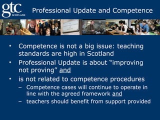 Professional Update and Competence

•
•
•

Competence is not a big issue: teaching
standards are high in Scotland
Professional Update is about “improving
not proving” and
is not related to competence procedures
– Competence cases will continue to operate in
line with the agreed framework and
– teachers should benefit from support provided

 